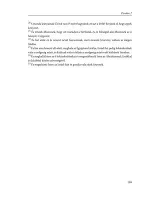 20
S monda leányainak: És hol van õ? miért hagytátok ott azt a férfit? hívjátok el, hogy egyék
kenyeret.
21
És tetszék Mózesnek, hogy ott maradjon e férfiúnál, és ez feleségül adá Mózesnek az õ
leányát, Czipporát.
22
És fiat szûle ez és nevezé nevét Gersomnak, mert mondá: Jövevény voltam az idegen
földön.
23
És lõn ama hosszú idõ alatt, meghala az Égyiptom királya, Izráel fiai pedig fohászkodnak
vala a szolgaság miatt, és kiáltnak vala és feljuta a szolgaság miatt való kiáltásuk Istenhez.
24
És meghallá Isten az õ fohászkodásukat és megemlékezék Isten az Ábrahámmal, Izsákkal
és Jákóbbal kötött szövetségérõl.
25
És megtekinté Isten az Izráel fiait és gondja vala rájok Istennek.
109
Exodus 2
 