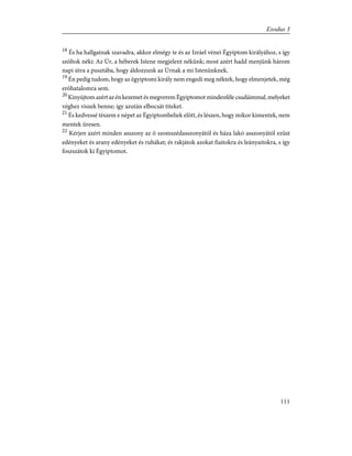 18
És ha hallgatnak szavadra, akkor elmégy te és az Izráel vénei Égyiptom királyához, s így
szóltok néki: Az Úr, a héberek Istene megjelent nékünk; most azért hadd menjünk három
napi útra a pusztába, hogy áldozzunk az Úrnak a mi Istenünknek.
19
Én pedig tudom, hogy az égyiptomi király nem engedi meg néktek, hogy elmenjetek, még
erõhatalomra sem.
20
KinyújtomazértazénkezemetésmegveremÉgyiptomotmindenfélecsudáimmal,melyeket
véghez viszek benne; így azután elbocsát titeket.
21
És kedvessé tészem e népet az Égyiptombeliek elõtt, és lészen, hogy mikor kimentek, nem
mentek üresen.
22
Kérjen azért minden asszony az õ szomszédasszonyától és háza lakó asszonyától ezüst
edényeket és arany edényeket és ruhákat; és rakjátok azokat fiaitokra és leányaitokra, s így
foszszátok ki Égyiptomot.
111
Exodus 3
 
