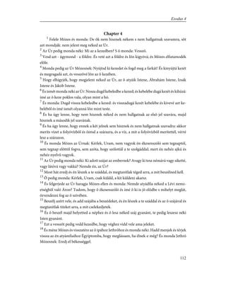 Chapter 4
1
Felele Mózes és monda: De õk nem hisznek nékem s nem hallgatnak szavamra, sõt
azt mondják: nem jelent meg néked az Úr.
2
Az Úr pedig monda néki: Mi az a kezedben? S õ monda: Vesszõ.
3
Vesd azt - úgymond - a földre. És veté azt a földre és lõn kígyóvá; és Mózes elfutamodék
elõle.
4
Monda pedig az Úr Mózesnek: Nyújtsd ki kezedet és fogd meg a farkát! És kinyújtá kezét
és megragadá azt, és vesszõvé lõn az õ kezében.
5
Hogy elhigyjék, hogy megjelent néked az Úr, az õ atyáik Istene, Ábrahám Istene, Izsák
Istene és Jákób Istene.
6
És ismét monda néki az Úr: Nosza dugd kebeledbe a kezed; és kebelébe dugá kezét és kihúzá:
ímé az õ keze poklos vala, olyan mint a hó.
7
És monda: Dugd vissza kebeledbe a kezed: és visszadugá kezét kebelébe és kivevé azt ke-
belébõl és ímé ismét olyanná lõn mint teste.
8
És ha úgy lenne, hogy nem hisznek néked és nem hallgatnak az elsõ jel szavára, majd
hisznek a második jel szavának.
9
És ha úgy lenne, hogy ennek a két jelnek sem hisznek és nem hallgatnak szavadra: akkor
meríts vizet a folyóvízbõl és öntsd a szárazra, és a víz, a mit a folyóvízbõl merítettél, vérré
lesz a szárazon.
10
És monda Mózes az Úrnak: Kérlek, Uram, nem vagyok én ékesenszóló sem tegnaptól,
sem tegnap elõttõl fogva, sem azóta, hogy szólottál a te szolgáddal; mert én nehéz ajkú és
nehéz nyelvû vagyok.
11
Az Úr pedig monda néki: Ki adott szájat az embernek? Avagy ki tesz némává vagy siketté,
vagy látóvá vagy vakká? Nemde én, az Úr?
12
Most hát eredj és én lészek a te száddal, és megtanítlak téged arra, a mit beszélned kell.
13
Õ pedig monda: Kérlek, Uram, csak küldd, a kit küldeni akarsz.
14
És felgerjede az Úr haragja Mózes ellen és monda: Nemde atyádfia néked a Lévi nemz-
etségbõl való Áron? Tudom, hogy õ ékesenszóló és ímé õ ki is jõ elõdbe s mihelyt meglát,
örvendezni fog az õ szívében.
15
Beszélj azért vele, és add szájába a beszédeket, és én lészek a te száddal és az õ szájával és
megtanítlak titeket arra, a mit cselekedjetek.
16
És õ beszél majd helyetted a néphez és õ lesz néked száj gyanánt, te pedig leszesz néki
Isten gyanánt.
17
Ezt a vesszõt pedig vedd kezedbe, hogy véghez vidd vele ama jeleket.
18
És méne Mózes és visszatére az õ ipához Jethróhoz és monda néki: Hadd menjek és térjek
vissza az én atyámfiaihoz Égyiptomba, hogy meglássam, ha élnek-e még? És monda Jethró
Mózesnek: Eredj el békességgel.
112
Exodus 4
 