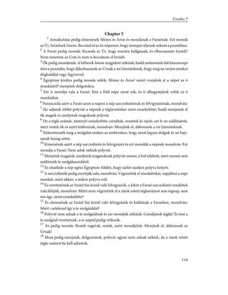 Chapter 5
1
Annakutána pedig elmenének Mózes és Áron és mondának a Faraónak: Ezt mondá
az Úr, Izráelnek Istene: Bocsásd el az én népemet, hogy ünnepet üljenek nékem a pusztában.
2
A Faraó pedig mondá: Kicsoda az Úr, hogy szavára hallgassak, és elbocsássam Izráelt?
Nem ismerem az Urat és nem is bocsátom el Izráelt.
3
Õk pedig mondának: A héberek Istene megjelent nékünk; hadd mehessünk hát háromnapi
útra a pusztába, hogy áldozhassunk az Úrnak a mi Istenünknek, hogy meg ne verjen minket
döghalállal vagy fegyverrel.
4
Égyiptom királya pedig monda nékik: Mózes és Áron! miért vonjátok el a népet az õ
munkáitól? menjetek dolgotokra.
5
Ezt is mondja vala a Faraó: Ímé a föld népe most sok, és ti elhagyatjátok velök az õ
munkáikat.
6
Parancsolá azért a Faraó azon a napon a nép sarczoltatóinak és felvigyázóinak, mondván:
7
Ne adjatok többé polyvát a népnek a téglavetéshez mint ennekelõtte; hadd menjenek el
õk magok és szedjenek magoknak polyvát.
8
De a tégla számát, mennyit ennekelõtte csináltak, vessétek ki rájok; azt le ne szállítsátok,
mert restek õk és azért kiáltoznak, mondván: Menjünk el, áldozzunk a mi Istenünknek.
9
Nehezíttessék meg a szolgálat ezeken az embereken, hogy azzal legyen dolguk és ne hajt-
sanak hazug szóra.
10
Kimenének azért a nép sarczoltatói és felvigyázói és ezt mondák a népnek mondván: Ezt
mondja a Faraó: Nem adok néktek polyvát.
11
Menjetek magatok, szedjetek magatoknak polyvát onnan, a hol találtok; mert semmi sem
szállíttatik le szolgálatotokból.
12
És elszélede a nép egész Égyiptom földén, hogy tarlót szedjen polyva helyett.
13
A sarczoltatók pedig szorítják vala, mondván: Végezzétek el munkátokat, napjában a napi
munkát, mint akkor, a mikor polyva volt.
14
És verettetének az Izráel fiai közül való felvigyázók, a kiket a Faraó sarczoltatói rendeltek
vala föléjök, mondván: Miért nem végeztétek el a rátok vetett téglaszámot sem tegnap, sem
ma úgy, mint ennekelõtte?
15
És elmenének az Izráel fiai közül való felvigyázók és kiáltának a Faraóhoz, mondván:
Miért cselekszel így a te szolgáiddal?
16
Polyvát nem adnak a te szolgáidnak és azt mondják nékünk: Csináljatok téglát! És ímé a
te szolgáid verettetnek, a te néped pedig vétkezik.
17
Az pedig monda: Restek vagytok, restek, azért mondjátok: Menjünk el, áldozzunk az
Úrnak!
18
Most pedig menjetek, dolgozzatok, polyvát ugyan nem adnak néktek, de a rátok vetett
tégla-számot be kell adnotok.
114
Exodus 5
 