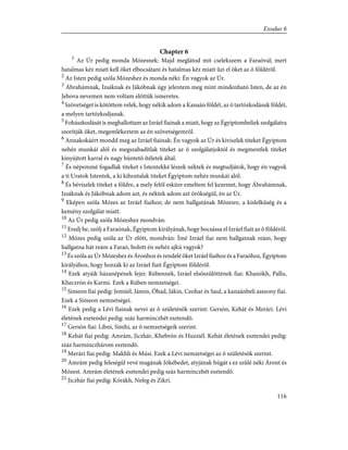 Chapter 6
1
Az Úr pedig monda Mózesnek: Majd meglátod mit cselekszem a Faraóval; mert
hatalmas kéz miatt kell õket elbocsátani és hatalmas kéz miatt ûzi el õket az õ földérõl.
2
Az Isten pedig szóla Mózeshez és monda néki: Én vagyok az Úr.
3
Ábrahámnak, Izsáknak és Jákóbnak úgy jelentem meg mint mindenható Isten, de az én
Jehova nevemen nem voltam elõttük ismeretes.
4
Szövetséget is kötöttem velek, hogy nékik adom a Kanaán földét, az õ tartózkodásuk földét,
a melyen tartózkodjanak.
5
Fohászkodását is meghallottam az Izráel fiainak a miatt, hogy az Égyiptombeliek szolgálatra
szorítják õket, megemlékeztem az én szövetségemrõl.
6
Annakokáért mondd meg az Izráel fiainak: Én vagyok az Úr és kiviszlek titeket Égyiptom
nehéz munkái alól és megszabadítlak titeket az õ szolgálatjoktól és megmentlek titeket
kinyújtott karral és nagy büntetõ ítéletek által.
7
És népemmé fogadlak titeket s Istentekké lészek néktek és megtudjátok, hogy én vagyok
a ti Uratok Istentek, a ki kihoztalak titeket Égyiptom nehéz munkái alól.
8
És béviszlek titeket a földre, a mely felõl esküre emeltem fel kezemet, hogy Ábrahámnak,
Izsáknak és Jákóbnak adom azt, és néktek adom azt örökségül, én az Úr.
9
Eképen szóla Mózes az Izráel fiaihoz; de nem hallgatának Mózesre, a kislelkûség és a
kemény szolgálat miatt.
10
Az Úr pedig szóla Mózeshez mondván:
11
Eredj be, szólj a Faraónak, Égyiptom királyának, hogy bocsássa el Izráel fiait az õ földérõl.
12
Mózes pedig szóla az Úr elõtt, mondván: Ímé Izráel fiai nem hallgatnak reám, hogy
hallgatna hát reám a Faraó, holott én nehéz ajkú vagyok?
13
És szóla az Úr Mózeshez és Áronhoz és rendelé õket Izráel fiaihoz és a Faraóhoz, Égyiptom
királyához, hogy hozzák ki az Izráel fiait Égyiptom földérõl.
14
Ezek atyáik házanépének fejei: Rúbennek, Izráel elsõszülöttének fiai: Khanókh, Pallu,
Kheczrón és Karmi. Ezek a Rúben nemzetségei.
15
Simeon fiai pedig: Jemúél, Jámin, Óhad, Jákin, Czohar és Saul, a kanaánbeli asszony fiai.
Ezek a Simeon nemzetségei.
16
Ezek pedig a Lévi fiainak nevei az õ születésök szerint: Gersón, Kehát és Merári. Lévi
életének esztendei pedig: száz harminczhét esztendõ.
17
Gersón fiai: Libni, Simhi, az õ nemzetségeik szerint.
18
Kehát fiai pedig: Amrám, Jiczhár, Khebrón és Huzziél. Kehát életének esztendei pedig:
száz harminczhárom esztendõ.
19
Merári fiai pedig: Makhli és Músi. Ezek a Lévi nemzetségei az õ születésök szerint.
20
Amrám pedig feleségûl vevé magának Jókébedet, atyjának húgát s ez szûlé néki Áront és
Mózest. Amrám életének esztendei pedig száz harminczhét esztendõ.
21
Jiczhár fiai pedig: Kórákh, Nefeg és Zikri.
116
Exodus 6
 