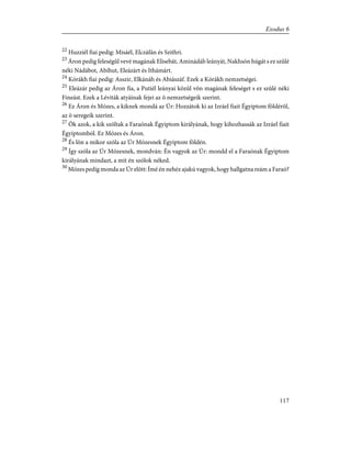 22
Huzziél fiai pedig: Misáél, Elczáfán és Szithri.
23
Áron pedig feleségûl vevé magának Elisebát, Aminádáb leányát, Nakhsón húgát s ez szûlé
néki Nádábot, Abíhut, Eleázárt és Ithámárt.
24
Kórákh fiai pedig: Asszir, Elkánáh és Abiászáf. Ezek a Kórákh nemzetségei.
25
Eleázár pedig az Áron fia, a Putiél leányai közûl võn magának feleséget s ez szûlé néki
Fineást. Ezek a Léviták atyáinak fejei az õ nemzetségeik szerint.
26
Ez Áron és Mózes, a kiknek mondá az Úr: Hozzátok ki az Izráel fiait Égyiptom földérõl,
az õ seregeik szerint.
27
Õk azok, a kik szóltak a Faraónak Égyiptom királyának, hogy kihozhassák az Izráel fiait
Égyiptomból. Ez Mózes és Áron.
28
És lõn a mikor szóla az Úr Mózesnek Égyiptom földén.
29
Így szóla az Úr Mózesnek, mondván: Én vagyok az Úr: mondd el a Faraónak Égyiptom
királyának mindazt, a mit én szólok néked.
30
Mózes pedig monda az Úr elõtt: Ímé én nehéz ajakú vagyok, hogy hallgatna reám a Faraó?
117
Exodus 6
 