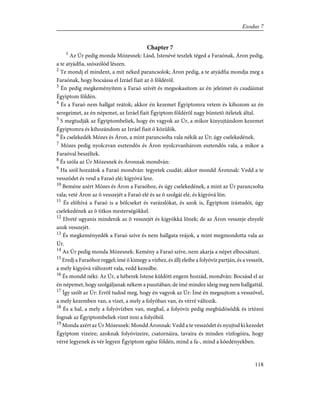 Chapter 7
1
Az Úr pedig monda Mózesnek: Lásd, Istenévé teszlek téged a Faraónak, Áron pedig,
a te atyádfia, szószólód lészen.
2
Te mondj el mindent, a mit néked parancsolok; Áron pedig, a te atyádfia mondja meg a
Faraónak, hogy bocsássa el Izráel fiait az õ földérõl.
3
Én pedig megkeményítem a Faraó szívét és megsokasítom az én jeleimet és csudáimat
Égyiptom földén.
4
És a Faraó nem hallgat reátok; akkor én kezemet Égyiptomra vetem és kihozom az én
seregeimet, az én népemet, az Izráel fiait Égyiptom földérõl nagy büntetõ ítéletek által.
5
S megtudják az Égyiptombeliek, hogy én vagyok az Úr, a mikor kinyujtándom kezemet
Égyiptomra és kihozándom az Izráel fiait õ közülök.
6
És cselekedék Mózes és Áron, a mint parancsolta vala nékik az Úr; úgy cselekedének.
7
Mózes pedig nyolczvan esztendõs és Áron nyolczvanhárom esztendõs vala, a mikor a
Faraóval beszéltek.
8
És szóla az Úr Mózesnek és Áronnak mondván:
9
Ha szól hozzátok a Faraó mondván: tegyetek csudát; akkor mondd Áronnak: Vedd a te
vesszõdet és vesd a Faraó elé; kígyóvá lesz.
10
Beméne azért Mózes és Áron a Faraóhoz, és úgy cselekedének, a mint az Úr parancsolta
vala; veté Áron az õ vesszejét a Faraó elé és az õ szolgái elé, és kígyóvá lõn.
11
És elõhívá a Faraó is a bölcseket és varázslókat, és azok is, Égyiptom írástudói, úgy
cselekedének az õ titkos mesterségökkel.
12
Elveté ugyanis mindenik az õ vesszejét és kígyókká lõnek; de az Áron vesszeje elnyelé
azok vesszejét.
13
És megkeményedék a Faraó szíve és nem hallgata reájok, a mint megmondotta vala az
Úr.
14
Az Úr pedig monda Mózesnek: Kemény a Faraó szíve, nem akarja a népet elbocsátani.
15
Eredj a Faraóhoz reggel; ímé õ kimegy a vízhez, és állj eleibe a folyóvíz partján, és a vesszõt,
a mely kígyóvá változott vala, vedd kezedbe.
16
És mondd néki: Az Úr, a héberek Istene küldött engem hozzád, mondván: Bocsásd el az
én népemet, hogy szolgáljanak nékem a pusztában; de ímé mindez ideig meg nem hallgattál.
17
Így szólt az Úr: Errõl tudod meg, hogy én vagyok az Úr: Ímé én megsujtom a vesszõvel,
a mely kezemben van, a vizet, a mely a folyóban van, és vérré változik.
18
És a hal, a mely a folyóvízben van, meghal, a folyóvíz pedig megbüdösödik és irtózni
fognak az Égyiptombeliek vizet inni a folyóból.
19
Monda azért az Úr Mózesnek: Mondd Áronnak: Vedd a te vesszõdet és nyujtsd ki kezedet
Égyiptom vizeire; azoknak folyóvizeire, csatornáira, tavaira és minden vízfogóira, hogy
vérré legyenek és vér legyen Égyiptom egész földén, mind a fa-, mind a kõedényekben.
118
Exodus 7
 