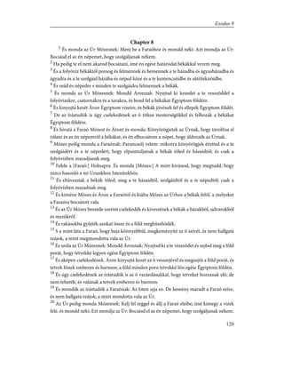 Chapter 8
1
És monda az Úr Mózesnek: Menj be a Faraóhoz és mondd néki: Azt mondja az Úr:
Bocsásd el az én népemet, hogy szolgáljanak nékem.
2
Ha pedig te el nem akarod bocsátani, ímé én egész határodat békákkal verem meg.
3
És a folyóvíz békáktól pozsog és felmennek és bemennek a te házadba és ágyasházadba és
ágyadra és a te szolgáid házába és néped közé és a te kemenczéidbe és sütõteknõidbe.
4
És reád és népedre s minden te szolgáidra felmennek a békák.
5
És monda az Úr Mózesnek: Mondd Áronnak: Nyujtsd ki kezedet a te vesszõddel a
folyóvizekre, csatornákra és a tavakra, és hozd fel a békákat Égyiptom földére.
6
És kinyujtá kezét Áron Égyiptom vizeire, és békák jövének fel és ellepék Égyiptom földét.
7
De az írástudók is úgy cselekedének az õ titkos mesterségökkel és felhozák a békákat
Égyiptom földére.
8
És hívatá a Faraó Mózest és Áront és monda: Könyörögjetek az Úrnak, hogy távolítsa el
rólam és az én népemrõl a békákat, és én elbocsátom a népet, hogy áldozzék az Úrnak.
9
Mózes pedig monda a Faraónak: Parancsolj velem: mikorra könyörögjek éretted és a te
szolgáidért és a te népedért, hogy elpusztuljanak a békák tõled és házaidtól; és csak a
folyóvízben maradjanak meg.
10
Felele a [Faraó:] Holnapra. És monda [Mózes:] A mint kívánod, hogy megtudd, hogy
nincs hasonló a mi Urunkhoz Istenünkhöz.
11
És eltávoznak a békák tõled, meg a te házaidtól, szolgáidtól és a te népedtõl; csak a
folyóvízben maradnak meg.
12
És kiméne Mózes és Áron a Faraótól és kiálta Mózes az Úrhoz a békák felõl, a melyeket
a Faraóra bocsátott vala.
13
És az Úr Mózes beszéde szerint cselekedék és kiveszének a békák a házakból, udvarokból
és mezõkrõl.
14
És rakásokba gyûjték azokat össze és a föld megbüszhödék.
15
S a mint látá a Faraó, hogy baja könnyebbûl, megkeményíté az õ szívét, és nem hallgata
reájok, a mint megmondotta vala az Úr.
16
És szóla az Úr Mózesnek: Mondd Áronnak: Nyujtsd ki a te vesszõdet és sujtsd meg a föld
porát, hogy tetvekké legyen egész Égyiptom földén.
17
És aképen cselekedének. Áron kinyujtá kezét az õ vesszejével és megsujtá a föld porát, és
tetvek lõnek emberen és barmon; a föld minden pora tetvekké lõn egész Égyiptom földén.
18
És úgy cselekedének az írástudók is az õ varázslásukkal, hogy tetveket hozzanak elõ, de
nem teheték; és valának a tetvek emberen és barmon.
19
És mondák az írástudók a Faraónak: Az Isten ujja ez. De kemény maradt a Faraó szíve,
és nem hallgata reájok; a mint mondotta vala az Úr.
20
Az Úr pedig monda Mózesnek: Kelj fel reggel és állj a Faraó eleibe; ímé kimegy a vizek
felé, és mondd néki: Ezt mondja az Úr: Bocsásd el az én népemet, hogy szolgáljanak nékem.
120
Exodus 8
 