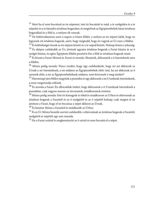 21
Mert ha el nem bocsátod az én népemet, ímé én bocsátok te reád, a te szolgáidra és a te
népedre és a te házaidra ártalmas bogarakat, és megtelnek az Égyiptombeliek házai ártalmas
bogarakkal és a föld is, a melyen õk vannak.
22
De különválasztom azon a napon a Gósen földét, a melyen az én népem lakik, hogy ne
legyenek ott ártalmas bogarak, azért, hogy megtudd, hogy én vagyok az Úr ezen a földön.
23
És különbséget tészek az én népem között és a te néped között. Holnap lészen e jelenség.
24
És aképen cselekedék az Úr; jövének ugyanis ártalmas bogarak a Faraó házára és az õ
szolgái házára, és egész Égyiptom földén pusztává lõn a föld az ártalmas bogarak miatt.
25
És hívatá a Faraó Mózest és Áront és monda: Menjetek, áldozzatok a ti Istenteknek ezen
a földön.
26
Mózes pedig monda: Nincs rendén, hogy úgy cselekedjünk, hogy mi azt áldozzuk az
Úrnak a mi Istenünknek, a mi utálatos az Égyiptombeliek elõtt: ímé, ha azt áldozzuk az õ
szemeik elõtt, a mi az Égyiptombelieknek utálatos, nem köveznek-é meg minket?
27
Háromnapi járó földre megyünk a pusztába és úgy áldozunk a mi Urunknak Istenünknek,
a mint megmondja nékünk.
28
És monda a Faraó: Én elbocsátlak titeket, hogy áldozzatok a ti Uratoknak Istenteknek a
pusztában, csak nagyon messze ne távozzatok; imádkozzatok érettem.
29
Mózes pedig monda: Ímé én kimegyek te tõled és imádkozom az Úrhoz és eltávoznak az
ártalmas bogarak a Faraótól és az õ szolgáitól és az õ népétõl holnap; csak megint el ne
ámítson a Faraó, hogy el ne bocsássa a népet áldozni az Úrnak.
30
És kiméne Mózes a Faraótól és imádkozék az Úrhoz.
31
És az Úr Mózes beszéde szerint cselekedék; s eltávozának az ártalmas bogarak a Faraótól,
szolgáitól és népétõl; egy sem marada.
32
De a Faraó ezúttal is megkeményíté az õ szívét és nem bocsátá el a népet.
121
Exodus 8
 
