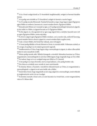 20
A ki a Faraó szolgái közûl az Úr beszédétõl megfélemedék, szolgáit és barmait házakba
futtatá.
21
A ki pedig nem törõdék az Úr beszédével, szolgáit és barmát a mezõn hagyá.
22
Az Úr pedig monda Mózesnek: Nyújtsd ki kezedet az égre, hogy legyen jégesõ Égyiptom
egész földén az emberre, baromra és a mezõ minden fûvére, Égyiptom földén.
23
Kinyujtá azért Mózes az õ vesszejét az égre, az Úr pedig mennydörgést támaszta és jégesõt,
és tûz szálla le a földre, és jégesõt bocsáta az Úr Égyiptom földére.
24
És lõn jégesõ, és a tûz egymást éré az igen nagy jégesõ közt, a melyhez hasonló nem volt
az egész Égyiptom földén, mióta nép lakja.
25
És elveré a jégesõ egész Égyiptom földén mindazt, a mi a mezõn vala, embertõl baromig;
a mezõ minden fûvét is elveré a jégesõ és a mezõ minden fáját is egybe rontá.
26
Csak a Gósen földén, hol Izráel fiai valának, nem volt jégesõ.
27
A Faraó pedig elkülde és hívatá Mózest és Áront, és monda nékik: Vétkeztem ezúttal; az
Úr az igaz; én pedig és az én népem gonoszok vagyunk.
28
Imádkozzatok az Úrhoz, hogy legyen elég a mennydörgés és jégesõ, és akkor elbocsátlak
titeket és nem maradtok tovább.
29
Mózes pedig monda néki: Mihelyt kimegyek a városból, felemelem kezeimet az Úrhoz;
megszûnnek a mennydörgések és nem lesz többé jégesõ, hogy megtudd, hogy az Úré a föld.
30
De tudom, hogy te és a te szolgáid még nem féltek az Úr Istentõl.
31
A len pedig és az árpa elvereték, mert az árpa kalászos, a len pedig bimbós vala.
32
De a búza és a tönköly nem vereték el, mert azok késeiek.
33
És kiméne Mózes a Faraótól a városból és felemelé kezeit az Úrhoz, és megszûnének a
mennydörgések s a jégesõ és esõ sem ömlik vala a földre.
34
Amint látá a Faraó, hogy megszûnék az esõ, meg a jégesõ és a mennydörgés, ismét vétkezék
és megkeményíté szívét õ és az õ szolgái.
35
És kemény maradt a Faraó szíve, és nem bocsátá el az Izráel fiait, a mint megmondotta
vala az Úr Mózes által.
123
Exodus 9
 