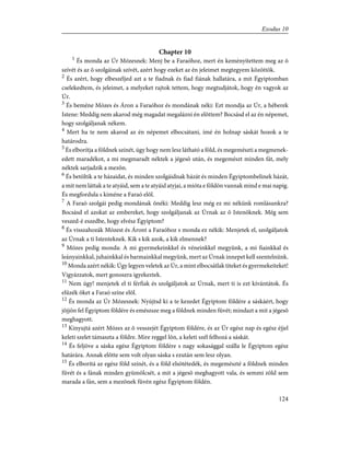 Chapter 10
1
És monda az Úr Mózesnek: Menj be a Faraóhoz, mert én keményítettem meg az õ
szívét és az õ szolgáinak szívét, azért hogy ezeket az én jeleimet megtegyem közöttök.
2
És azért, hogy elbeszéljed azt a te fiadnak és fiad fiának hallatára, a mit Égyiptomban
cselekedtem, és jeleimet, a melyeket rajtok tettem, hogy megtudjátok, hogy én vagyok az
Úr.
3
És beméne Mózes és Áron a Faraóhoz és mondának néki: Ezt mondja az Úr, a héberek
Istene: Meddig nem akarod még magadat megalázni én elõttem? Bocsásd el az én népemet,
hogy szolgáljanak nékem.
4
Mert ha te nem akarod az én népemet elbocsátani, ímé én holnap sáskát hozok a te
határodra.
5
És elborítja a földnek színét, úgy hogy nem lesz látható a föld, és megemészti a megmenek-
edett maradékot, a mi megmaradt néktek a jégesõ után, és megemészt minden fát, mely
néktek sarjadzik a mezõn.
6
És betöltik a te házaidat, és minden szolgáidnak házát és minden Égyiptombelinek házát,
a mit nem láttak a te atyáid, sem a te atyáid atyjai, a mióta e földön vannak mind e mai napig.
És megfordula s kiméne a Faraó elõl.
7
A Faraó szolgái pedig mondának õnéki: Meddig lesz még ez mi nékünk romlásunkra?
Bocsásd el azokat az embereket, hogy szolgáljanak az Úrnak az õ Istenöknek. Még sem
veszed-é eszedbe, hogy elvész Égyiptom?
8
És visszahozák Mózest és Áront a Faraóhoz s monda ez nékik: Menjetek el, szolgáljatok
az Úrnak a ti Istenteknek. Kik s kik azok, a kik elmennek?
9
Mózes pedig monda: A mi gyermekeinkkel és véneinkkel megyünk, a mi fiainkkal és
leányainkkal, juhainkkal és barmainkkal megyünk, mert az Úrnak innepet kell szentelnünk.
10
Monda azért nékik: Úgy legyen veletek az Úr, a mint elbocsátlak titeket és gyermekeiteket!
Vigyázzatok, mert gonoszra igyekeztek.
11
Nem úgy! menjetek el ti férfiak és szolgáljatok az Úrnak, mert ti is ezt kívántátok. És
elûzék õket a Faraó színe elõl.
12
És monda az Úr Mózesnek: Nyújtsd ki a te kezedet Égyiptom földére a sáskáért, hogy
jõjjön fel Égyiptom földére és emészsze meg a földnek minden fûvét; mindazt a mit a jégesõ
meghagyott.
13
Kinyujtá azért Mózes az õ vesszejét Égyiptom földére, és az Úr egész nap és egész éjjel
keleti szelet támaszta a földre. Mire reggel lõn, a keleti szél felhozá a sáskát.
14
És feljöve a sáska egész Égyiptom földére s nagy sokasággal szálla le Égyiptom egész
határára. Annak elõtte sem volt olyan sáska s ezután sem lesz olyan.
15
És elborítá az egész föld színét, és a föld elsötétedék, és megemészté a földnek minden
fûvét és a fának minden gyümölcsét, a mit a jégesõ meghagyott vala, és semmi zöld sem
marada a fán, sem a mezõnek fûvén egész Égyiptom földén.
124
Exodus 10
 