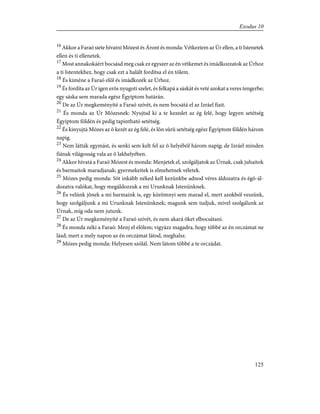 16
Akkor a Faraó siete hívatni Mózest és Áront és monda: Vétkeztem az Úr ellen, a ti Istenetek
ellen és ti ellenetek.
17
Most annakokáért bocsásd meg csak ez egyszer az én vétkemet és imádkozzatok az Úrhoz
a ti Istentekhez, hogy csak ezt a halált fordítsa el én tõlem.
18
És kiméne a Faraó elõl és imádkozék az Úrhoz.
19
És fordíta az Úr igen erõs nyugoti szelet, és felkapá a sáskát és veté azokat a veres tengerbe;
egy sáska sem marada egész Égyiptom határán.
20
De az Úr megkeményíté a Faraó szívét, és nem bocsátá el az Izráel fiait.
21
És monda az Úr Mózesnek: Nyujtsd ki a te kezedet az ég felé, hogy legyen setétség
Égyiptom földén és pedig tapintható setétség.
22
És kinyujtá Mózes az õ kezét az ég felé, és lõn sûrû setétség egész Égyiptom földén három
napig.
23
Nem látták egymást, és senki sem kelt fel az õ helyébõl három napig; de Izráel minden
fiának világosság vala az õ lakhelyében.
24
Akkor hívatá a Faraó Mózest és monda: Menjetek el, szolgáljatok az Úrnak, csak juhaitok
és barmaitok maradjanak; gyermekeitek is elmehetnek véletek.
25
Mózes pedig monda: Sõt inkább néked kell kezünkbe adnod véres áldozatra és égõ-ál-
dozatra valókat, hogy megáldozzuk a mi Urunknak Istenünknek.
26
És velünk jõnek a mi barmaink is, egy körömnyi sem marad el, mert azokból veszünk,
hogy szolgáljunk a mi Urunknak Istenünknek; magunk sem tudjuk, mivel szolgálunk az
Úrnak, míg oda nem jutunk.
27
De az Úr megkeményíté a Faraó szívét, és nem akará õket elbocsátani.
28
És monda néki a Faraó: Menj el elõlem; vigyázz magadra, hogy többé az én orczámat ne
lásd; mert a mely napon az én orczámat látod, meghalsz.
29
Mózes pedig monda: Helyesen szólál. Nem látom többé a te orczádat.
125
Exodus 10
 