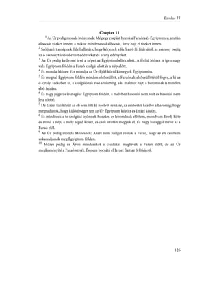 Chapter 11
1
Az Úr pedig monda Mózesnek: Még egy csapást hozok a Faraóra és Égyiptomra; azután
elbocsát titeket innen; a mikor mindenestõl elbocsát, ûzve hajt el titeket innen.
2
Szólj azért a népnek füle hallatára, hogy kérjenek a férfi az õ férfitársától, az asszony pedig
az õ asszonytársától ezüst edényeket és arany edényeket.
3
Az Úr pedig kedvessé tevé a népet az Égyiptombeliek elõtt. A férfiú Mózes is igen nagy
vala Égyiptom földén a Faraó szolgái elõtt és a nép elõtt.
4
És monda Mózes: Ezt mondja az Úr: Éjfél körûl kimegyek Égyiptomba.
5
És meghal Égyiptom földén minden elsõszülött, a Faraónak elsõszülöttétõl fogva, a ki az
õ királyi székében ûl, a szolgálónak elsõ szülöttéig, a ki malmot hajt; a baromnak is minden
elsõ fajzása.
6
És nagy jajgatás lesz egész Égyiptom földén, a melyhez hasonló nem volt és hasonló nem
lesz többé.
7
De Izráel fiai közûl az eb sem ölti ki nyelvét senkire, az embertõl kezdve a baromig; hogy
megtudjátok, hogy különbséget tett az Úr Égyiptom között és Izráel között.
8
És mindezek a te szolgáid lejönnek hozzám és leborulnak elõttem, mondván: Eredj ki te
és mind a nép, a mely téged követ, és csak azután megyek el. És nagy haraggal méne ki a
Faraó elõl.
9
Az Úr pedig monda Mózesnek: Azért nem hallgat reátok a Faraó, hogy az én csudáim
sokasodjanak meg Égyiptom földén.
10
Mózes pedig és Áron mindezeket a csudákat megtevék a Faraó elõtt; de az Úr
megkeményíté a Faraó szívét. És nem bocsátá el Izráel fiait az õ földérõl.
126
Exodus 11
 
