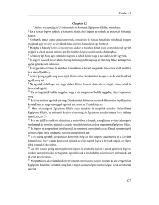 Chapter 12
1
Szólott vala pedig az Úr Mózesnek és Áronnak Égyiptom földén, mondván:
2
Ez a hónap legyen néktek a hónapok elseje; elsõ legyen ez néktek az esztendõ hónapjai
között.
3
Szóljatok Izráel egész gyûlekezetének, mondván: E hónak tizedikén mindenki vegyen
magának egy bárányt az atyáknak háza szerint, házanként egy bárányt.
4
Hogyha a háznép kevés a bárányhoz, akkor a házához közel való szomszédjával együtt
vegyen a lelkek száma szerint; kit-kit ételéhez képest számítsatok a bárányhoz.
5
A bárány ép, hím, egy esztendõs legyen; a juhok közûl vagy a kecskék közûl vegyétek.
6
És legyen nálatok õrizet alatt e hónap tizennegyedik napjáig, és ölje meg Izráel községének
egész gyülekezete estennen.
7
És vegyenek a vérbõl, és azokban a házakban, a hol azt megeszik, hintsenek a két ajtófélre
és a szemöldökfára.
8
A húst pedig egyék meg azon éjjel, tûzön sütve, kovásztalan kenyérrel és keserû fûvekkel
egyék meg azt.
9
Ne egyetek abból nyersen, vagy vízben fõtten, hanem tûzön sütve, a fejét, lábszáraival és
belsejével együtt.
10
És ne hagyjatok belõle reggelre, vagy a mi megmarad belõle reggelre, tûzzel égessétek
meg.
11
És ilyen módon egyétek azt meg: Derekaitokat felövezve, saruitok lábaitokon és pálczáitok
kezetekben, és nagy sietséggel egyétek azt; mert az Úr páskhája az.
12
Mert általmégyek Égyiptom földén ezen éjszakán és megölök minden elsõszülöttet
Égyiptom földén, az embertõl kezdve a baromig, és Égyiptom minden istene felett ítéletet
tartok, én, az Úr.
13
És a vér jelül lesz néktek a házakon, a melyekben ti lesztek, s meglátom a vért és elmegyek
mellettetek és nem lesz rajtatok a csapás veszedelmetekre, mikor megverem Égyiptom földét.
14
És legyen ez a nap néktek emlékezetül, és innepnek szenteljétek azt az Úrnak nemzetségrõl
nemzetségre; örök rendtartás szerint ünnepeljétek azt.
15
Hét napig egyetek kovásztalan kenyeret; még az elsõ napon takarítsátok el a kovászt
házaitokból, mert valaki kovászost ejéndik az elsõ naptól fogva a hetedik napig, az olyan
lélek irtassék ki Izráelbõl.
16
Az elsõ napon pedig szent gyûléstek legyen és a hetedik napon is szent gyûléstek legyen;
azokon semmi munkát ne tegyetek, egyedül csak a mi eledelére való minden embernek, azt
el lehet készítenetek.
17
Megtartsátok a kovásztalan kenyér innepét; mert azon a napon hoztam ki a ti seregeiteket
Égyiptom földérõl; tartsátok meg hát e napot nemzetségrõl nemzetségre, örök rendtartás
szerint.
127
Exodus 12
 