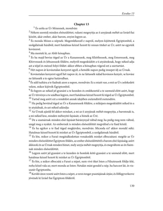 Chapter 13
1
És szóla az Úr Mózesnek, mondván:
2
Nékem szentelj minden elsõszülöttet, valami megnyitja az õ anyjának méhét az Izráel fiai
között, akár ember, akár barom, enyim legyen az.
3
És monda Mózes a népnek: Megemlékezzél e napról, melyen kijöttetek Égyiptomból, a
szolgálatnak házából; mert hatalmas kézzel hozott ki onnan titeket az Úr; azért ne egyetek
kovászost.
4
Ma mentek ki, az Abib hónapban.
5
És ha majd bevisz téged az Úr a Kananeusok, meg Khittheusok, meg Emoreusok, meg
Khivveusok és Jebuzeusok földére, melyrõl megesküdött a ti atyáitoknak, hogy néked adja
azt a téjjel és mézzel folyó földet: akkor ebben a hónapban végezd ezt a szertartást.
6
Hét napon át kovásztalan kenyeret egyél, a hetedik napon pedig innepet ülj az Úrnak.
7
Kovásztalan kenyeret egyél hét napon át, és ne láttassék nálad kovászos kenyér, se kovász
ne láttassék a te egész határodban.
8
És add tudtára a te fiadnak azon a napon, mondván: Ez a miatt van, a mit az Úr cselekedett
velem, mikor kijövék Égyiptomból.
9
És legyen az néked jel gyanánt a te kezeden és emlékezetül a te szemeid elõtt azért, hogy
az Úr törvénye a te szádban legyen, mert hatalmas kézzel hozott ki téged az Úr Égyiptomból.
10
Tartsd meg azért ezt a rendelést annak idejében esztendõrõl esztendõre.
11
Ha pedig beviénd téged az Úr a Kananeusok földére, a miképen megesküdött néked és a
te atyáidnak, és azt néked adándja:
12
Az Úrnak ajánld fel akkor mindazt, a mi az õ anyjának méhét megnyitja, a baromnak is,
a mi néked lesz, minden méhnyitó fajzását; a hímek az Úré.
13
De a szamárnak minden elsõ fajzását báránynyal váltsd meg; ha pedig meg nem váltod,
szegd meg a nyakát. Az embernek is minden elsõszülöttét megváltsd a te fiaid közül.
14
És ha egykor a te fiad téged megkérdez, mondván: Micsoda ez? akkor mondd néki:
Hatalmas kézzel hozott ki minket az Úr Égyiptomból, a szolgálatnak házából.
15
És lõn, mikor a Faraó megátalkodottan vonakodék minket elbocsátani: megöle az Úr
minden elsõszülöttet Égyiptom földén, az ember elsõszülöttétõl a barom elsõ fajzásáig; azért
áldozok én az Úrnak minden hímet, mely anyja méhét megnyitja, és megváltom az én fiaim-
nak minden elsõszülöttét.
16
Legyen azért jel gyanánt a te kezeden és homlok-kötõ gyanánt a te szemeid elõtt, mert
hatalmas kézzel hozott ki minket az Úr Égyiptomból.
17
És lõn, a mikor elbocsátá a Faraó a népet, nem vivé õket Isten a Filiszteusok földje felé,
noha közel vala az; mert monda az Isten: Netalán mást gondol a nép, ha harczot lát, és vis-
szatér Égyiptomba.
18
Kerülõ úton vezeté azért Isten a népet, a veres tenger pusztájának útján; és fölfegyverkezve
jövének ki Izráel fiai Égyiptom földérõl.
130
Exodus 13
 