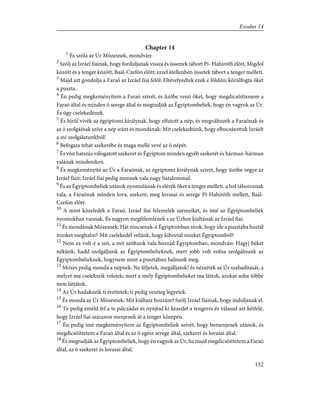 Chapter 14
1
És szóla az Úr Mózesnek, mondván:
2
Szólj az Izráel fiainak, hogy forduljanak vissza és üssenek tábort Pi- Hahiróth elõtt, Migdol
között és a tenger között, Baál-Czefón elõtt; ezzel átellenben üssetek tábort a tenger mellett.
3
Majd azt gondolja a Faraó az Izráel fiai felõl: Eltévelyedtek ezek e földön; körülfogta õket
a puszta.
4
Én pedig megkeményítem a Faraó szívét, és ûzõbe veszi õket, hogy megdicsõíttessem a
Faraó által és minden õ serege által és megtudják az Égyiptombeliek, hogy én vagyok az Úr.
És úgy cselekedének.
5
És hírül vivék az égyiptomi királynak, hogy elfutott a nép, és megváltozék a Faraónak és
az õ szolgáinak szíve a nép iránt és mondának: Mit cselekedtünk, hogy elbocsátottuk Izráelt
a mi szolgálatunkból!
6
Befogata tehát szekerébe és maga mellé vevé az õ népét.
7
És võn hatszáz válogatott szekeret és Égyiptom minden egyéb szekerét és hárman-hárman
valának mindeniken.
8
És megkeményíté az Úr a Faraónak, az égyiptomi királynak szivét, hogy ûzõbe vegye az
Izráel fiait; Izráel fiai pedig mennek vala nagy hatalommal.
9
És az Égyiptombeliek utánok nyomulának és elérék õket a tenger mellett, a hol táboroznak
vala, a Faraónak minden lova, szekere, meg lovasai és serege Pi-Hahiróth mellett, Baál-
Czefón elõtt.
10
A mint közeledék a Faraó, Izráel fiai felemelék szemeiket, és ímé az Égyiptombeliek
nyomukban vannak. És nagyon megfélemlének s az Úrhoz kiáltának az Izráel fiai.
11
És mondának Mózesnek: Hát nincsenek-é Égyiptomban sírok, hogy ide a pusztába hoztál
minket meghalni? Mit cselekedél velünk, hogy kihoztál minket Égyiptomból?
12
Nem ez volt-é a szó, a mit szóltunk vala hozzád Égyiptomban, mondván: Hagyj békét
nékünk, hadd szolgáljunk az Égyiptombelieknek, mert jobb volt volna szolgálnunk az
Égyiptombelieknek, hogynem mint a pusztában halnunk meg.
13
Mózes pedig monda a népnek: Ne féljetek, megálljatok! és nézzétek az Úr szabadítását, a
melyet ma cselekszik veletek; mert a mely Égyiptombelieket ma láttok, azokat soha többé
nem látjátok.
14
Az Úr hadakozik ti érettetek; ti pedig veszteg legyetek.
15
És monda az Úr Mózesnek: Mit kiáltasz hozzám? Szólj Izráel fiainak, hogy induljanak el.
16
Te pedig emeld fel a te pálczádat és nyújtsd ki kezedet a tengerre és válaszd azt kétfelé,
hogy Izráel fiai szárazon menjenek át a tenger közepén.
17
Én pedig ímé megkeményítem az Égyiptombeliek szívét, hogy bemenjenek utánok, és
megdicsõíttetem a Faraó által és az õ egész serege által, szekerei és lovasai által.
18
És megtudják az Égyiptombeliek, hogy én vagyok az Úr, ha majd megdicsõíttetem a Faraó
által, az õ szekerei és lovasai által.
132
Exodus 14
 
