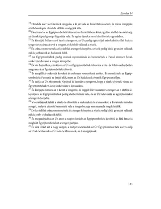 19
Elindula azért az Istennek Angyala, a ki jár vala az Izráel tábora elõtt, és méne mögéjök;
a felhõoszlop is elindula elõlök s mögéjök álla.
20
És oda méne az Égyiptombeliek tábora és az Izráel tábora közé; így lõn a felhõ és a setétség:
az éjszakát pedig megvilágosítja vala. És egész éjszaka nem közelítettek egymáshoz.
21
És kinyújtá Mózes az õ kezét a tengerre, az Úr pedig egész éjjel erõs keleti széllel hajtá a
tengert és szárazzá tevé a tengert, és kétfelé válának a vizek.
22
És szárazon menének az Izráel fiai a tenger közepébe, a vizek pedig kõfal gyanánt valának
nékik jobbkezök és balkezök felõl.
23
Az Égyiptombeliek pedig utánok nyomulának és bemenének a Faraó minden lovai,
szekerei és lovasai a tenger közepébe.
24
És lõn hajnalkor, rátekinte az Úr az Égyiptombeliek táborára a tûz- és felhõ-oszlopból és
megzavará az Égyiptombeliek táborát.
25
És megállítá szekereik kerekeit és nehezen vonszoltatá azokat. És mondának az Égyip-
tombeliek: Fussunk az Izráel elõl, mert az Úr hadakozik érettök Égyiptom ellen.
26
És szóla az Úr Mózesnek: Nyújtsd ki kezedet a tengerre, hogy a vizek térjenek vissza az
Égyiptombeliekre, az õ szekereikre s lovasaikra.
27
És kinyújtá Mózes az õ kezét a tengerre, és reggel felé visszatére a tenger az õ elébbi ál-
lapotjára; az Égyiptombeliek pedig eleibe futnak vala, és az Úr beleveszté az égyiptomiakat
a tenger közepébe.
28
Visszatérének tehát a vizek és elboríták a szekereket és a lovasokat, a Faraónak minden
seregét, melyek utánok bementek vala a tengerbe; egy sem marada meg közülök.
29
De Izráel fiai szárazon menének át a tenger közepén; a vizek pedig kõfal gyanánt valának
nékik jobb- és balkezök felõl.
30
És megszabadítá az Úr azon a napon Izráelt az Égyiptombeliek kezébõl; és látá Izráel a
megholt Égyiptombelieket a tenger partján.
31
És látá Izráel azt a nagy dolgot, a melyet cselekedék az Úr Égyiptomban: félé azért a nép
az Urat és hívének az Úrnak és Mózesnek, az õ szolgájának.
133
Exodus 14
 