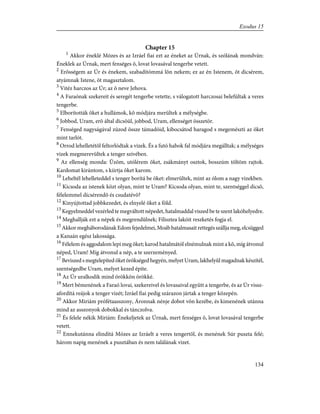 Chapter 15
1
Akkor éneklé Mózes és az Izráel fiai ezt az éneket az Úrnak, és szólának mondván:
Éneklek az Úrnak, mert fenséges õ, lovat lovasával tengerbe vetett.
2
Erõsségem az Úr és énekem, szabadítómmá lõn nekem; ez az én Istenem, õt dicsérem,
atyámnak Istene, õt magasztalom.
3
Vitéz harczos az Úr; az õ neve Jehova.
4
A Faraónak szekereit és seregét tengerbe vetette, s válogatott harczosai belefúltak a veres
tengerbe.
5
Elborították õket a hullámok, kõ módjára merültek a mélységbe.
6
Jobbod, Uram, erõ által dicsõül, jobbod, Uram, ellenséget összetör.
7
Fenséged nagyságával zúzod össze támadóid, kibocsátod haragod s megemészti az õket
mint tarlót.
8
Orrod lehelletétõl feltorlódtak a vizek. És a futó habok fal módjára megálltak; a mélységes
vizek megmerevültek a tenger szívében.
9
Az ellenség monda: Ûzöm, utólérem õket, zsákmányt osztok, bosszúm töltöm rajtok.
Kardomat kirántom, s kiirtja õket karom.
10
Leheltél lehelleteddel s tenger borítá be õket: elmerültek, mint az ólom a nagy vizekben.
11
Kicsoda az istenek közt olyan, mint te Uram? Kicsoda olyan, mint te, szentséggel dicsõ,
félelemmel dícsérendõ és csudatévõ?
12
Kinyújtottad jobbkezedet, és elnyelé õket a föld.
13
Kegyelmeddel vezérled te megváltott népedet, hatalmaddal viszed be te szent lakóhelyedre.
14
Meghallják ezt a népek és megrendülnek; Filisztea lakóit reszketés fogja el.
15
AkkormegháborodánakEdomfejedelmei,Moábhatalmasaitrettegésszálljameg,elcsügged
a Kanaán egész lakossága.
16
Félelem és aggodalom lepi meg õket; karod hatalmától elnémulnak mint a kõ, míg átvonul
néped, Uram! Míg átvonul a nép, a te szerzeményed.
17
Beviszed s megtelepíted õket örökséged hegyén, melyet Uram, lakhelyûl magadnak készítél,
szentségedbe Uram, melyet kezed építe.
18
Az Úr uralkodik mind örökkön örökké.
19
Mert bémenének a Faraó lovai, szekereivel és lovasaival együtt a tengerbe, és az Úr vissz-
afordítá reájok a tenger vizét; Izráel fiai pedig szárazon jártak a tenger közepén.
20
Akkor Miriám prófétaasszony, Áronnak nénje dobot võn kezébe, és kimenének utánna
mind az asszonyok dobokkal és tánczolva.
21
És felele nékik Miriám: Énekeljetek az Úrnak, mert fenséges õ, lovat lovasával tengerbe
vetett.
22
Ennekutánna elindítá Mózes az Izráelt a veres tengertõl, és menének Súr puszta felé;
három napig menének a pusztában és nem találának vizet.
134
Exodus 15
 