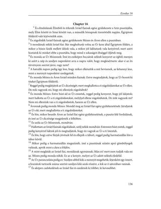 Chapter 16
1
És elindulának Élimbõl és érkezék Izráel fiainak egész gyülekezete a Szin pusztájába,
mely Élim között és Sinai között van, a második hónapnak tizenötödik napján, Égyiptom
földérõl való kijövetelök után.
2
És zúgolódék Izráel fiainak egész gyülekezete Mózes és Áron ellen a pusztában.
3
S mondának nékik Izráel fiai: Bár megholtunk volna az Úr keze által Égyiptom földén, a
mikor a húsos fazék mellett ülünk vala, a mikor jól lakhatunk vala kenyérrel; mert azért
hoztatok ki minket ebbe a pusztába, hogy mind e sokaságot éhséggel öljétek meg.
4
És monda az Úr Mózesnek: Ímé én esõképen bocsátok néktek kenyeret az égbõl; menjen
ki azért a nép és szedjen naponként arra a napra valót, hogy megkísértsem: akar-é az én
törvényem szerint járni, vagy nem?
5
A hatodik napon pedig úgy lesz, hogy mikor elkészítik a mit bevisznek, az kétannyi lesz,
mint a mennyit naponként szedegettek.
6
És monda Mózes és Áron Izráel minden fiainak: Estve megtudjátok, hogy az Úr hozott ki
titeket Égyiptom földérõl;
7
Reggel pedig meglátjátok az Úr dicsõségét; mert meghallotta a ti zúgolódástokat az Úr ellen.
De mik vagyunk mi, hogy mi ellenünk zúgolódtok?
8
És monda Mózes: Estve húst ád az Úr ennetek, reggel pedig kenyeret, hogy jól lakjatok;
mert hallotta az Úr a ti zúgolódástokat, melylyel ellene zúgolódtatok. De mik vagyunk mi?
Nem mi ellenünk van a ti zúgolódástok, hanem az Úr ellen.
9
Áronnak pedig monda Mózes: Mondd meg az Izráel fiai egész gyülekezetének: Járuljatok
az Úr elé; mert meghallotta a ti zúgolódástokat.
10
És lõn, mikor beszéle Áron az Izráel fiai egész gyülekezetének, a puszta felé fordulának,
és ímé az Úr dicsõsége megjelenék a felhõben.
11
És szóla az Úr Mózesnek, mondván:
12
Hallottam az Izráel fiainak zúgolódását, szólj nékik mondván: Estennen húst esztek, reggel
pedig kenyérrel laktok jól és megtudjátok, hogy én vagyok az Úr a ti Istentek.
13
És lõn, hogy estve fürjek jövének fel és ellepék a tábort, reggel pedig harmatszállás lõn a
tábor körûl.
14
Mikor pedig a harmatszállás megszûnék, ímé a pusztának színén apró gömbölyegek
valának, aprók mint a dara a földön.
15
A mint megláták az Izráel fiai, mondának egymásnak: Mán ez! mert nem tudják vala mi
az. Mózes pedig monda nékik: Ez az a kenyér, melyet az Úr adott néktek eledelül.
16
Az Úr parancsolata pedig ez: Szedjen abból kiki a mennyit megehetik; fejenként egy ómert,
a hozzátok tartozók száma szerint szedjen kiki azok részére, a kik az õ sátorában vannak.
17
És aképen cselekedének az Izráel fiai és szedének ki többet, ki kevesebbet.
136
Exodus 16
 