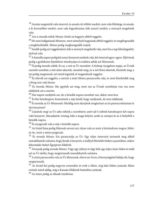 18
Azután megmérik vala ómerrel, és annak a ki többet szedett, nem vala fölöslege, és annak,
a ki kevesebbet szedett, nem vala fogyatkozása: kiki annyit szedett, a mennyit megehetik
vala.
19
Azt is mondá nékik Mózes: Senki ne hagyjon abból reggelre.
20
De nem hallgatának Mózesre, mert némelyek hagyának abból reggelre; és megférgesedék
s megbüszhödék. Mózes pedig megharagudék reájok.
21
Szedék pedig azt reggelenként, kiki a mennyit megehetik vala, mert ha a nap felmelegedett,
elolvad vala.
22
A hatodik napon pedig két annyi kenyeret szednek vala, két ómerrel egyre-egyre. Eljövének
pedig a gyülekezet fejedelmei mindnyájan és tudtára adták azt Mózesnek.
23
Õ pedig monda nékik: Ez az, a mit az Úr mondott: A holnap nyugalom napja, az Úrnak
szentelt szombat; a mit sütni akartok, süssétek meg, és a mit fõzni akartok, fõzzétek meg; a
mi pedig megmarad, azt mind tegyétek el magatoknak reggelre.
24
És eltevék azt reggelre, a szerint a mint Mózes parancsolta vala, és nem büszhödék meg
s féreg sem vala benne.
25
És monda Mózes: Ma egyétek azt meg, mert ma az Úrnak szombatja van; ma nem
találjátok azt a mezõn.
26
Hat napon szedjétek azt, de a hetedik napon szombat van, akkor nem lesz.
27
És lõn hetednapon: kimenének a nép közül, hogy szedjenek, de nem találának.
28
És monda az Úr Mózesnek: Meddig nem akarjátok megtartani az én parancsolataimat és
törvényeimet?
29
Lássátok meg! az Úr adta néktek a szombatot; azért ád õ néktek hatodnapon két napra
való kenyeret. Maradjatok veszteg, kiki a maga helyén; senki se menjen ki az õ helyébõl a
hetedik napon.
30
És nyugoszik vala a nép a hetedik napon.
31
Az Izráel háza pedig Mánnak nevezé azt; olyan vala az mint a kóriándrom magva, fehér;
és íze, mint a mézes pogácsáé.
32
És monda Mózes: Ezt parancsolja az Úr: Egy teljes ómernyit tartsatok meg abból
maradékaitok számára, hogy lássák a kenyeret, a mellyel éltettelek titeket a pusztában, mikor
kihoztalak titeket Égyiptom földérõl.
33
Áronnak pedig monda Mózes: Végy egy edényt és tégy bele egy teljes ómer Mánt és tedd
azt az Úr eleibe, hogy megtartassék maradékaitok számára.
34
A mint parancsolta vala az Úr Mózesnek, eltevé azt Áron a bizonyságtétel ládája elé, hogy
megtartassék.
35
Az Izráel fiai pedig negyven esztendõn át evék a Mánt, míg lakó földre jutának; Mánt
evének mind addig, míg a Kanaán földének határához jutának.
36
Az ómer pedig az éfának tizedrésze.
137
Exodus 16
 