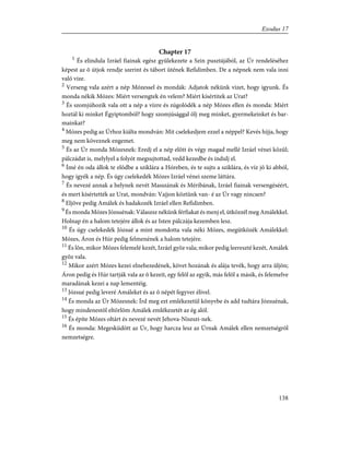 Chapter 17
1
És elindula Izráel fiainak egész gyülekezete a Szin pusztájából, az Úr rendeléséhez
képest az õ útjok rendje szerint és tábort ütének Refidimben. De a népnek nem vala inni
való vize.
2
Verseng vala azért a nép Mózessel és mondák: Adjatok nékünk vizet, hogy igyunk. És
monda nékik Mózes: Miért versengtek én velem? Miért kísértitek az Urat?
3
És szomjúhozik vala ott a nép a vízre és zúgolódék a nép Mózes ellen és monda: Miért
hoztál ki minket Égyiptomból? hogy szomjúsággal ölj meg minket, gyermekeinket és bar-
mainkat?
4
Mózes pedig az Úrhoz kiálta mondván: Mit cselekedjem ezzel a néppel? Kevés hijja, hogy
meg nem köveznek engemet.
5
És az Úr monda Mózesnek: Eredj el a nép elõtt és végy magad mellé Izráel vénei közûl;
pálczádat is, melylyel a folyót megsujtottad, vedd kezedbe és indulj el.
6
Ímé én oda állok te elõdbe a sziklára a Hóreben, és te sujts a sziklára, és víz jõ ki abból,
hogy igyék a nép. És úgy cselekedék Mózes Izráel vénei szeme láttára.
7
És nevezé annak a helynek nevét Masszának és Méribának, Izráel fiainak versengéséért,
és mert kísértették az Urat, mondván: Vajjon köztünk van- é az Úr vagy nincsen?
8
Eljöve pedig Amálek és hadakozék Izráel ellen Refidimben.
9
És monda Mózes Józsuénak: Válaszsz nékünk férfiakat és menj el, ütközzél meg Amálekkel.
Holnap én a halom tetejére állok és az Isten pálczája kezemben lesz.
10
És úgy cselekedék Józsué a mint mondotta vala néki Mózes, megütközék Amálekkel:
Mózes, Áron és Húr pedig felmenének a halom tetejére.
11
És lõn, mikor Mózes felemelé kezét, Izráel gyõz vala; mikor pedig leereszté kezét, Amálek
gyõz vala.
12
Mikor azért Mózes kezei elnehezedének, követ hozának és alája tevék, hogy arra ûljön;
Áron pedig és Húr tartják vala az õ kezeit, egy felõl az egyik, más felõl a másik, és felemelve
maradának kezei a nap lementéig.
13
Józsué pedig leveré Amáleket és az õ népét fegyver élivel.
14
És monda az Úr Mózesnek: Írd meg ezt emlékezetül könyvbe és add tudtára Józsuénak,
hogy mindenestõl eltörlöm Amálek emlékezetét az ég alól.
15
És építe Mózes oltárt és nevezé nevét Jehova-Niszszi-nek.
16
És monda: Megesküdött az Úr, hogy harcza lesz az Úrnak Amálek ellen nemzetségrõl
nemzetségre.
138
Exodus 17
 