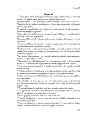 Chapter 18
1
És meghallá Jethró, Midián papja, Mózes ipa, mindazt a mit Isten Mózessel és Izráellel
az õ népével cselekedett vala, hogy kihozta az Úr Izráelt Égyiptomból.
2
És felvevé Jethró, a Mózes ipa Czipporát, a Mózes feleségét - miután haza bocsátotta õt -
3
És az õ két fiát is, a kik közûl az egyiknek neve Gersom, mert azt mondotta vala: Bujdosó
valék az idegen földön;
4
A másiknak neve pedig Eliézer; mert: Az én atyám Istene segítségül volt nékem és megsza-
badított engem a Faraó fegyverétõl.
5
Eljuta tehát Jethró, a Mózes ipa, az õ fiaival és feleségével Mózeshez a pusztába, a hol õ
táborozott vala az Isten hegye mellett.
6
És megizené Mózesnek: Én Jethró a te ipad megyek te hozzád a te feleségeddel és az õ két
fia is õ vele.
7
Kiméne azért Mózes az õ ipa eleibe és meghajtá magát és megcsókolá õt; és megkérdék
egymást állapotuk felõl és bemenének a sátorba.
8
És elbeszélé Mózes az õ ipának mind azt, a mit az Úr a Faraóval és az Égyiptombeliekkel
cselekedett vala Izráelért; mindazt a sok bajt, a melyek útközben érték vala õket, és [mimódon]
szabadította meg õket az Úr.
9
És örvendeze Jethró mindazon a jón, a mit az Úr az Izráellel cselekedett vala, hogy megsza-
badítá õt az Égyiptombeliek kezébõl.
10
És monda Jethró: Áldott legyen az Úr, a ki megszabadított titeket az Égyiptombeliek
kezébõl és a Faraó kezébõl; a ki megszabadította a népet az Égyiptombeliek keze alól.
11
Most tudom már, hogy nagyobb az Úr minden istennél; mert az [lett vesztökre], a mivel
ellenök vétkeztek.
12
És Jethró, a Mózes ipa égõáldozattal és véresáldozattal áldozék az Istennek; Áron pedig
és Izráel minden vénei jövének, hogy kenyeret egyenek a Mózes ipával Isten elõtt.
13
És lõn másod napon, leûle Mózes törvényt tenni a népnek; a nép pedig áll vala Mózes
elõtt reggeltõl estig.
14
S a mikor látja vala Mózes ipa mind azt, a mit õ a néppel cselekedék, monda: Mi dolog
az, a mit te a néppel cselekszel; miért ûlsz te egymagad, mind az egész nép pedig elõtted áll
reggeltõl estig?
15
És monda Mózes az õ ipának: Mert a nép Isten akaratát tudakolni jön hozzám;
16
Ha ügyök-bajok van, én hozzám jõnek és törvényt teszek az ember között és felebarátja
között és tudtára adom az Isten végezéseit és törvényeit.
17
Mózes ipa pedig monda néki: Nem jó az, a mit te cselekszel.
18
Felettébb kifáradsz te is, ez a nép is, a mely veled van; mert erõd felett való dolog ez, nem
végezheted azt egymagad.
19
Most [azért] hallgass az én szavamra, tanácsot adok néked és az Isten veled lesz. Te légy
a népnek szószólója az Isten elõtt, és te vidd az ügyeket Isten eleibe.
139
Exodus 18
 
