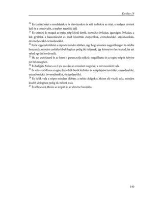 20
És tanítsd õket a rendeletekre és törvényekre és add tudtokra az útat, a melyen járniok
kell és a tenni valót, a melyet tenniök kell.
21
És szemelj ki magad az egész nép közûl derék, istenfélõ férfiakat, igazságos férfiakat, a
kik gyûlölik a haszonlesést és tedd közöttük elõljárókká, ezeredesekké, századosokká,
ötvenedesekké és tizedesekké.
22
Ezek tegyenek ítéletet a népnek minden idõben, úgy hogy minden nagyobb ügyet te elõdbe
hozzanak, minden csekélyebb dologban pedig õk ítéljenek; így könnyítve lesz rajtad, ha azt
veled együtt hordozzák.
23
Ha ezt cselekszed és az Isten is parancsolja néked: megállhatsz és az egész nép is helyére
jut békességben.
24
És hallgata Mózes az õ ipa szavára és mindazt megtevé, a mit mondott vala.
25
És választa Mózes az egész Izráelbõl derék férfiakat és a nép fejeivé tevé õket, ezeredesekké,
századosokká, ötvenedesekké, és tizedesekké.
26
És ítélik vala a népet minden idõben; a nehéz dolgokat Mózes elé viszik vala, minden
kisebb dologban pedig õk ítélnek vala.
27
És elbocsátá Mózes az õ ipát, és ez elméne hazájába.
140
Exodus 18
 