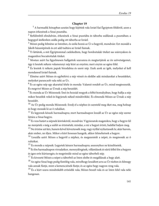 Chapter 19
1
A harmadik hónapban azután hogy kijöttek vala Izráel fiai Égyiptom földérõl, azon a
napon érkezének a Sinai pusztába.
2
Refidimbõl elindulván, érkezének a Sinai pusztába és táborba szállának a pusztában; a
hegygyel átellenben szálla pedig ott táborba az Izráel.
3
Mózes pedig felméne az Istenhez, és szóla hozzá az Úr a hegyrõl, mondván: Ezt mondd a
Jákób házanépének és ezt add tudtára az Izráel fiainak.
4
Ti láttátok, a mit Égyiptommal cselekedtem, hogy hordoztalak titeket sas szárnyakon és
magamhoz bocsátottalak titeket.
5
Mostan azért ha figyelmesen hallgattok szavamra és megtartjátok az én szövetségemet,
úgy ti lesztek nékem valamennyi nép közt az enyéim; mert enyim az egész föld.
6
És lesztek ti nékem papok birodalma és szent nép. Ezek azok az ígék, melyeket el kell
mondanod Izráel fiainak.
7
Elméne azért Mózes és egybehívá a nép véneit és eleikbe adá mindazokat a beszédeket,
melyeket parancsolt vala néki az Úr.
8
És az egész nép egy akarattal felele és monda: Valamit rendelt az Úr, mind megteszszük.
És megvivé Mózes az Úrnak a nép beszédét.
9
És monda az Úr Mózesnek: Ímé én hozzád megyek a felhõ homályában, hogy hallja a nép
mikor beszélek veled és higyjenek néked mindörökké. És elmondá Mózes az Úrnak a nép
beszédét.
10
Az Úr pedig monda Mózesnek: Eredj el a néphez és szenteld meg õket ma, meg holnap
és hogy mossák ki az õ ruháikat;
11
És legyenek készek harmadnapra; mert harmadnapon leszáll az Úr az egész nép szeme
láttára a Sinai hegyre.
12
És vess határt a népnek köröskörûl, mondván: Vigyázzatok magatokra, hogy a hegyre fel
ne menjetek s még a szélét se érintsétek; mindaz, a mi a hegyet érinti, halállal haljon meg.
13
Ne érintse azt kéz, hanem kõvel köveztessék meg, vagy nyillal nyilaztassék le; akár barom,
akár ember, ne éljen. Mikor a kürt hosszan hangzik, akkor felmehetnek a hegyre.
14
Leszálla azért Mózes a hegyrõl a néphez, és megszentelé a népet, és megmosák az õ
ruháikat.
15
És monda a népnek: Legyetek készen harmadnapra; asszonyhoz ne közelítsetek.
16
És lõn harmadnapon virradatkor, mennydörgések, villámlások és sûrû felhõ lõn a hegyen
és igen erõs kürtzengés; és megrémûle mind az egész táborbeli nép.
17
És kivezeté Mózes a népet a táborból az Isten eleibe és megállának a hegy alatt.
18
Az egész Sinai hegy pedig füstölög vala, mivelhogy leszállott arra az Úr tûzben és felmegy
vala annak füstje, mint a kemenczének füstje; és az egész hegy nagyon reng vala.
19
És a kürt szava mindinkább erõsödik vala; Mózes beszél vala és az Isten felel vala néki
hangosan.
141
Exodus 19
 