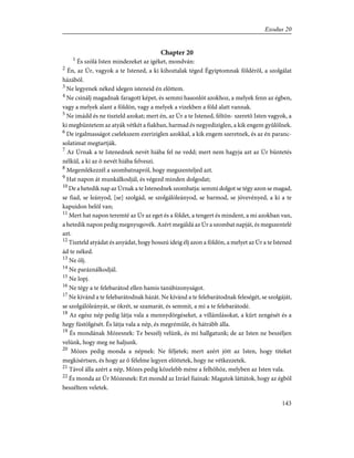 Chapter 20
1
És szólá Isten mindezeket az igéket, mondván:
2
Én, az Úr, vagyok a te Istened, a ki kihoztalak téged Égyiptomnak földérõl, a szolgálat
házából.
3
Ne legyenek néked idegen isteneid én elõttem.
4
Ne csinálj magadnak faragott képet, és semmi hasonlót azokhoz, a melyek fenn az égben,
vagy a melyek alant a földön, vagy a melyek a vizekben a föld alatt vannak.
5
Ne imádd és ne tiszteld azokat; mert én, az Úr a te Istened, féltõn- szeretõ Isten vagyok, a
ki megbüntetem az atyák vétkét a fiakban, harmad és negyediziglen, a kik engem gyûlölnek.
6
De irgalmasságot cselekszem ezeriziglen azokkal, a kik engem szeretnek, és az én paranc-
solatimat megtartják.
7
Az Úrnak a te Istenednek nevét hiába fel ne vedd; mert nem hagyja azt az Úr büntetés
nélkül, a ki az õ nevét hiába felveszi.
8
Megemlékezzél a szombatnapról, hogy megszenteljed azt.
9
Hat napon át munkálkodjál, és végezd minden dolgodat;
10
De a hetedik nap az Úrnak a te Istenednek szombatja: semmi dolgot se tégy azon se magad,
se fiad, se leányod, [se] szolgád, se szolgálóleányod, se barmod, se jövevényed, a ki a te
kapuidon belõl van;
11
Mert hat napon teremté az Úr az eget és a földet, a tengert és mindent, a mi azokban van,
a hetedik napon pedig megnyugovék. Azért megáldá az Úr a szombat napját, és megszentelé
azt.
12
Tiszteld atyádat és anyádat, hogy hosszú ideig élj azon a földön, a melyet az Úr a te Istened
ád te néked.
13
Ne ölj.
14
Ne paráználkodjál.
15
Ne lopj.
16
Ne tégy a te felebarátod ellen hamis tanúbizonyságot.
17
Ne kívánd a te felebarátodnak házát. Ne kívánd a te felebarátodnak feleségét, se szolgáját,
se szolgálóleányát, se ökrét, se szamarát, és semmit, a mi a te felebarátodé.
18
Az egész nép pedig látja vala a mennydörgéseket, a villámlásokat, a kürt zengését és a
hegy füstölgését. És látja vala a nép, és megrémüle, és hátrább álla.
19
És mondának Mózesnek: Te beszélj velünk, és mi hallgatunk; de az Isten ne beszéljen
velünk, hogy meg ne haljunk.
20
Mózes pedig monda a népnek: Ne féljetek; mert azért jött az Isten, hogy titeket
megkísértsen, és hogy az õ félelme legyen elõttetek, hogy ne vétkezzetek.
21
Távol álla azért a nép, Mózes pedig közelebb méne a felhõhöz, melyben az Isten vala.
22
És monda az Úr Mózesnek: Ezt mondd az Izráel fiainak: Magatok láttátok, hogy az égbõl
beszéltem veletek.
143
Exodus 20
 