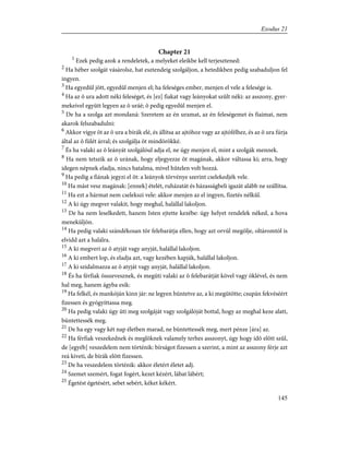 Chapter 21
1
Ezek pedig azok a rendeletek, a melyeket eleikbe kell terjesztened:
2
Ha héber szolgát vásárolsz, hat esztendeig szolgáljon, a hetedikben pedig szabaduljon fel
ingyen.
3
Ha egyedûl jött, egyedûl menjen el; ha feleséges ember, menjen el vele a felesége is.
4
Ha az õ ura adott néki feleséget, és [ez] fiakat vagy leányokat szûlt néki: az asszony, gyer-
mekeivel együtt legyen az õ uráé; õ pedig egyedûl menjen el.
5
De ha a szolga azt mondaná: Szeretem az én uramat, az én feleségemet és fiaimat, nem
akarok felszabadulni:
6
Akkor vigye õt az õ ura a bírák elé, és állítsa az ajtóhoz vagy az ajtófélhez, és az õ ura fúrja
által az õ fülét árral; és szolgálja õt mindörökké.
7
És ha valaki az õ leányát szolgálóul adja el, ne úgy menjen el, mint a szolgák mennek.
8
Ha nem tetszik az õ urának, hogy eljegyezze õt magának, akkor váltassa ki; arra, hogy
idegen népnek eladja, nincs hatalma, mivel hûtelen volt hozzá.
9
Ha pedig a fiának jegyzi el õt: a leányok törvénye szerint cselekedjék vele.
10
Ha mást vesz magának: [ennek] ételét, ruházatát és házasságbeli igazát alább ne szállítsa.
11
Ha ezt a hármat nem cselekszi vele: akkor menjen az el ingyen, fizetés nélkûl.
12
A ki úgy megver valakit, hogy meghal, halállal lakoljon.
13
De ha nem leselkedett, hanem Isten ejtette kezébe: úgy helyet rendelek néked, a hova
meneküljön.
14
Ha pedig valaki szándékosan tör felebarátja ellen, hogy azt orvúl megölje, oltáromtól is
elvidd azt a halálra.
15
A ki megveri az õ atyját vagy anyját, halállal lakoljon.
16
A ki embert lop, és eladja azt, vagy kezében kapják, halállal lakoljon.
17
A ki szidalmazza az õ atyját vagy anyját, halállal lakoljon.
18
És ha férfiak összevesznek, és megüti valaki az õ felebarátját kõvel vagy öklével, és nem
hal meg, hanem ágyba esik:
19
Ha felkél, és mankóján kinn jár: ne legyen büntetve az, a ki megütötte; csupán fekvéséért
fizessen és gyógyíttassa meg.
20
Ha pedig valaki úgy üti meg szolgáját vagy szolgálóját bottal, hogy az meghal keze alatt,
büntettessék meg.
21
De ha egy vagy két nap életben marad, ne büntettessék meg, mert pénze [ára] az.
22
Ha férfiak veszekednek és meglöknek valamely terhes asszonyt, úgy hogy idõ elõtt szûl,
de [egyéb] veszedelem nem történik: bírságot fizessen a szerint, a mint az asszony férje azt
reá kiveti, de bírák elõtt fizessen.
23
De ha veszedelem történik: akkor életért életet adj.
24
Szemet szemért, fogat fogért, kezet kézért, lábat lábért;
25
Égetést égetésért, sebet sebért, kéket kékért.
145
Exodus 21
 