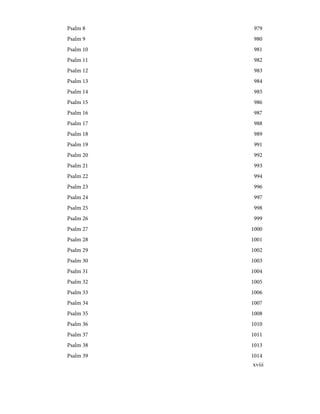 979
Psalm 8
980
Psalm 9
981
Psalm 10
982
Psalm 11
983
Psalm 12
984
Psalm 13
985
Psalm 14
986
Psalm 15
987
Psalm 16
988
Psalm 17
989
Psalm 18
991
Psalm 19
992
Psalm 20
993
Psalm 21
994
Psalm 22
996
Psalm 23
997
Psalm 24
998
Psalm 25
999
Psalm 26
1000
Psalm 27
1001
Psalm 28
1002
Psalm 29
1003
Psalm 30
1004
Psalm 31
1005
Psalm 32
1006
Psalm 33
1007
Psalm 34
1008
Psalm 35
1010
Psalm 36
1011
Psalm 37
1013
Psalm 38
1014
Psalm 39
xviii
 