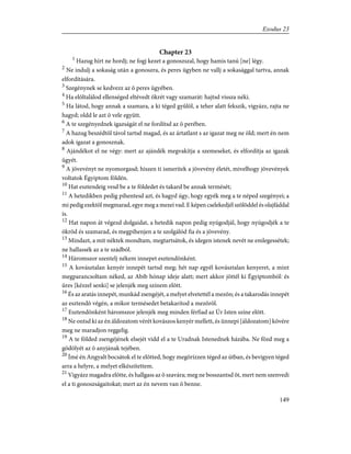 Chapter 23
1
Hazug hírt ne hordj; ne fogj kezet a gonoszszal, hogy hamis tanú [ne] légy.
2
Ne indulj a sokaság után a gonoszra, és peres ügyben ne vallj a sokasággal tartva, annak
elfordítására.
3
Szegénynek se kedvezz az õ peres ügyében.
4
Ha elõltalálod ellenséged eltévedt ökrét vagy szamarát: hajtsd vissza néki.
5
Ha látod, hogy annak a szamara, a ki téged gyûlöl, a teher alatt fekszik, vigyázz, rajta ne
hagyd; oldd le azt õ vele együtt.
6
A te szegényednek igazságát el ne fordítsd az õ perében.
7
A hazug beszédtõl távol tartsd magad, és az ártatlant s az igazat meg ne öld; mert én nem
adok igazat a gonosznak.
8
Ajándékot el ne végy: mert az ajándék megvakítja a szemeseket, és elfordítja az igazak
ügyét.
9
A jövevényt ne nyomorgasd; hiszen ti ismeritek a jövevény életét, mivelhogy jövevények
voltatok Égyiptom földén.
10
Hat esztendeig vesd be a te földedet és takard be annak termését;
11
A hetedikben pedig pihentesd azt, és hagyd úgy, hogy egyék meg a te néped szegényei; a
mi pedig ezektõl megmarad, egye meg a mezei vad. E képen cselekedjél szõlõddel és olajfáddal
is.
12
Hat napon át végezd dolgaidat, a hetedik napon pedig nyúgodjál, hogy nyúgodjék a te
ökröd és szamarad, és megpihenjen a te szolgálód fia és a jövevény.
13
Mindazt, a mit néktek mondtam, megtartsátok, és idegen istenek nevét ne emlegessétek;
ne hallassék az a te szádból.
14
Háromszor szentelj nékem innepet esztendõnként.
15
A kovásztalan kenyér innepét tartsd meg; hét nap egyél kovásztalan kenyeret, a mint
megparancsoltam néked, az Abib hónap ideje alatt; mert akkor jöttél ki Égyiptomból: és
üres [kézzel senki] se jelenjék meg színem elõtt.
16
És az aratás innepét, munkád zsengéjét, a melyet elvetettél a mezõn; és a takarodás innepét
az esztendõ végén, a mikor termésedet betakarítod a mezõrõl.
17
Esztendõnként háromszor jelenjék meg minden férfiad az Úr Isten színe elõtt.
18
Ne ontsd ki az én áldozatom vérét kovászos kenyér mellett, és ünnepi [áldozatom] kövére
meg ne maradjon reggelig.
19
A te földed zsengéjének elsejét vidd el a te Uradnak Istenednek házába. Ne fõzd meg a
gödölyét az õ anyjának tejében.
20
Ímé én Angyalt bocsátok el te elõtted, hogy megõrízzen téged az útban, és bevigyen téged
arra a helyre, a melyet elkészítettem.
21
Vigyázz magadra elõtte, és hallgass az õ szavára; meg ne bosszantsd õt, mert nem szenvedi
el a ti gonoszságaitokat; mert az én nevem van õ benne.
149
Exodus 23
 
