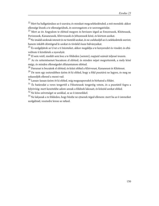 22
Mert ha hallgatándasz az õ szavára; és mindazt megcselekedénded, a mit mondok: akkor
ellensége lészek a te ellenségeidnek, és szorongatom a te szorongatóidat.
23
Mert az én Angyalom te elõtted megyen és beviszen téged az Emoreusok, Khitteusok,
Perizeusok, Kananeusok, Khivveusok és Jebuzeusok közé, és kiirtom azokat.
24
Ne imádd azoknak isteneit és ne tiszteld azokat, és ne cselekedjél az õ cselekedeteik szerint;
hanem inkább döntögesd le azokat és tördeld össze bálványaikat.
25
És szolgáljátok az Urat a ti Istenteket, akkor megáldja a te kenyeredet és vizedet; és eltá-
volítom ti közûletek a nyavalyát.
26
El sem vetél, meddõ sem lesz a te földeden [semmi]; napjaid számát teljessé teszem.
27
Az én rettentésemet bocsátom el elõtted, és minden népet megrettentek, a mely közé
mégy, és minden ellenségedet elfutamtatom elõtted.
28
Darazsat is bocsátok el elõtted, és kiûzi elõled a Khivveust, Kananeust és Khitteust.
29
De nem egy esztendõben ûzöm õt ki elõled, hogy a föld pusztává ne legyen, és meg ne
sokasodjék ellened a mezei vad.
30
Lassan-lassan ûzöm õt ki elõled, míg megszaporodol és bírhatod a földet.
31
És határodat a veres tengertõl a Filiszteusok tengeréig vetem, és a pusztától fogva a
folyóvízig: mert kezeitekbe adom annak a földnek lakosait, és kiûzöd azokat elõled.
32
Ne köss szövetséget se azokkal, se az õ isteneikkel.
33
Ne lakjanak a te földeden, hogy bûnbe ne ejtsenek téged ellenem: mert ha az õ isteneiket
szolgálnád, vesztedre lenne az néked.
150
Exodus 23
 