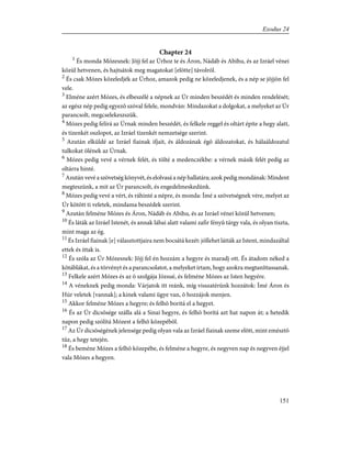 Chapter 24
1
És monda Mózesnek: Jõjj fel az Úrhoz te és Áron, Nádáb és Abihu, és az Izráel vénei
közül hetvenen, és hajtsátok meg magatokat [elõtte] távolról.
2
És csak Mózes közeledjék az Úrhoz, amazok pedig ne közeledjenek, és a nép se jõjjön fel
vele.
3
Elméne azért Mózes, és elbeszélé a népnek az Úr minden beszédét és minden rendelését;
az egész nép pedig egyezõ szóval felele, mondván: Mindazokat a dolgokat, a melyeket az Úr
parancsolt, megcselekeszszük.
4
Mózes pedig felírá az Úrnak minden beszédét, és felkele reggel és oltárt építe a hegy alatt,
és tizenkét oszlopot, az Izráel tizenkét nemzetsége szerint.
5
Azután elküldé az Izráel fiainak ifjait, és áldozának égõ áldozatokat, és hálaáldozatul
tulkokat ölének az Úrnak.
6
Mózes pedig vevé a vérnek felét, és tölté a medenczékbe: a vérnek másik felét pedig az
oltárra hinté.
7
Azután vevé a szövetség könyvét, és elolvasá a nép hallatára; azok pedig mondának: Mindent
megteszünk, a mit az Úr parancsolt, és engedelmeskedünk.
8
Mózes pedig vevé a vért, és ráhinté a népre, és monda: Ímé a szövetségnek vére, melyet az
Úr kötött ti veletek, mindama beszédek szerint.
9
Azután felméne Mózes és Áron, Nádáb és Abihu, és az Izráel vénei közül hetvenen;
10
És láták az Izráel Istenét, és annak lábai alatt valami zafir fényû tárgy vala, és olyan tiszta,
mint maga az ég.
11
És Izráel fiainak [e] választottjaira nem bocsátá kezét: jóllehet látták az Istent, mindazáltal
ettek és ittak is.
12
És szóla az Úr Mózesnek: Jõjj fel én hozzám a hegyre és maradj ott. És átadom néked a
kõtáblákat, és a törvényt és a parancsolatot, a melyeket írtam, hogy azokra megtaníttassanak.
13
Felkele azért Mózes és az õ szolgája Józsué, és felméne Mózes az Isten hegyére.
14
A véneknek pedig monda: Várjatok itt reánk, míg visszatérünk hozzátok: Ímé Áron és
Húr veletek [vannak]; a kinek valami ügye van, õ hozzájok menjen.
15
Akkor felméne Mózes a hegyre; és felhõ borítá el a hegyet.
16
És az Úr dicsõsége szálla alá a Sinai hegyre, és felhõ borítá azt hat napon át; a hetedik
napon pedig szólítá Mózest a felhõ közepébõl.
17
Az Úr dicsõségének jelensége pedig olyan vala az Izráel fiainak szeme elõtt, mint emésztõ
tûz, a hegy tetején.
18
És beméne Mózes a felhõ közepébe, és felméne a hegyre, és negyven nap és negyven éjjel
vala Mózes a hegyen.
151
Exodus 24
 
