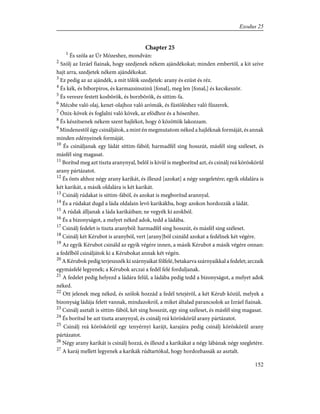 Chapter 25
1
És szóla az Úr Mózeshez, mondván:
2
Szólj az Izráel fiainak, hogy szedjenek nékem ajándékokat; minden embertõl, a kit szíve
hajt arra, szedjetek nékem ajándékokat.
3
Ez pedig az az ajándék, a mit tõlök szedjetek: arany és ezüst és réz.
4
És kék, és bíborpiros, és karmazsinszinû [fonal], meg len [fonal,] és kecskeszõr.
5
És veresre festett kosbõrök, és borzbõrök, és sittim-fa.
6
Mécsbe való olaj, kenet-olajhoz való arómák, és füstöléshez való fûszerek.
7
Ónix-kövek és foglalni való kövek, az efódhoz és a hósenhez.
8
És készítsenek nékem szent hajlékot, hogy õ közöttök lakozzam.
9
Mindenestõl úgy csináljátok, a mint én megmutatom néked a hajléknak formáját, és annak
minden edényeinek formáját.
10
És csináljanak egy ládát sittim-fából; harmadfél sing hosszút, másfél sing széleset, és
másfél sing magasat.
11
Borítsd meg azt tiszta aranynyal, belõl is kivül is megborítsd azt, és csinálj reá köröskörûl
arany pártázatot.
12
És önts ahhoz négy arany karikát, és illeszd [azokat] a négy szegeletére; egyik oldalára is
két karikát, a másik oldalára is két karikát.
13
Csinálj rúdakat is sittim-fából, és azokat is megborítsd arannyal.
14
És a rúdakat dugd a láda oldalain levõ karikákba, hogy azokon hordozzák a ládát.
15
A rúdak álljanak a láda karikáiban; ne vegyék ki azokból.
16
És a bizonyságot, a melyet néked adok, tedd a ládába.
17
Csinálj fedelet is tiszta aranyból: harmadfél sing hosszút, és másfél sing széleset.
18
Csinálj két Kérubot is aranyból, vert [arany]ból csináld azokat a fedélnek két végére.
19
Az egyik Kérubot csináld az egyik végére innen, a másik Kérubot a másik végére onnan:
a fedélbõl csináljátok ki a Kérubokat annak két végén.
20
A Kérubok pedig terjeszszék ki szárnyaikat fölfelé, betakarva szárnyaikkal a fedelet; arczaik
egymásfelé legyenek; a Kérubok arczai a fedél felé forduljanak.
21
A fedelet pedig helyezd a ládára felül, a ládába pedig tedd a bizonyságot, a melyet adok
néked.
22
Ott jelenek meg néked, és szólok hozzád a fedél tetejérõl, a két Kérub közül, melyek a
bizonyság ládája felett vannak, mindazokról, a miket általad parancsolok az Izráel fiainak.
23
Csinálj asztalt is sittim-fából, két sing hosszút, egy sing széleset, és másfél sing magasat.
24
És borítsd be azt tiszta aranynyal, és csinálj reá köröskörül arany pártázatot.
25
Csinálj reá köröskörûl egy tenyérnyi karájt, karajára pedig csinálj köröskörûl arany
pártázatot.
26
Négy arany karikát is csinálj hozzá, és illeszd a karikákat a négy lábának négy szegletére.
27
A karáj mellett legyenek a karikák rúdtartókul, hogy hordozhassák az asztalt.
152
Exodus 25
 