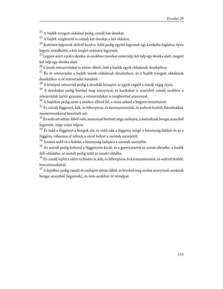 22
A hajlék nyugoti oldalául pedig csinálj hat deszkát.
23
A hajlék szegleteiül is csinálj két deszkát a két oldalon.
24
Kettõsen legyenek alólról kezdve, felül pedig együtt legyenek egy karikába foglalva; ilyen
legyen mindkettõ; a két szeglet számára legyenek.
25
Legyen azért nyolcz deszka, és azokhoz tizenhat ezüst talp; két talp egy deszka alatt, megint
két talp egy deszka alatt.
26
Csinálj reteszrúdakat is sittim-fából; ötöt a hajlék egyik oldalának deszkáihoz.
27
És öt reteszrúdat a hajlék másik oldalának deszkáihoz; és a hajlék nyugoti oldalának
deszkáihoz is öt reteszrúdat hátulról.
28
A középsõ reteszrúd pedig a deszkák közepén az egyik végtõl a másik végig érjen.
29
A deszkákat pedig borítsd meg aranynyal, és karikákat is aranyból csinálj azokhoz a
reteszrúdak tartói gyanánt; a reteszrúdakat is megborítsd aranynyal.
30
A hajlékot pedig azon a módon állítsd fel, a mint néked a hegyen mutattatott.
31
És csinálj függönyt, kék, és bíborpiros, és karmazsinszínû, és sodrott lenbõl; Kérubokkal,
mestermunkával készítsék azt.
32
És tedd azt sittim-fából való, aranynyal borított négy oszlopra, a melyeknek horgai aranyból
legyenek, négy ezüst talpon.
33
És tedd a függönyt a horgok alá, és vidd oda a függöny mögé a bizonyság ládáját és az a
függöny válaszsza el néktek a szent helyet a szentek szentjétõl.
34
Azután tedd rá a fedelet a bizonyság ládájára a szentek szentjébe.
35
Az asztalt pedig helyezd a függönyön kívül, és a gyertyatartót az asztal ellenébe, a hajlék
déli oldalába; az asztalt pedig tedd az északi oldalba.
36
És csinálj leplet a sátor nyilására is, kék, és bíborpiros, és karmazsinszínû, és sodrott lenbõl,
hímzõmunkával.
37
A lepelhez pedig csinálj öt oszlopot sittim-fából, és borítsd meg azokat aranynyal; azoknak
horgai aranyból [legyenek], és önts azokhoz öt réztalpat.
155
Exodus 26
 