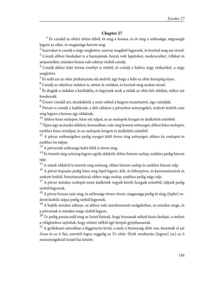 Chapter 27
1
És csináld az oltárt sittim-fából, öt sing a hossza, és öt sing a szélessége; négyszegû
legyen az oltár, és magassága három sing.
2
Szarvakat is csinálj a négy szegletére, szarvai magából legyenek, és borítsd meg azt rézzel.
3
Csinálj ahhoz fazekakat is a hamujának, hozzá való lapátokat, medenczéket, villákat és
serpenyõket; minden hozzá való edényt rézbõl csinálj.
4
Csinálj ahhoz háló forma rostélyt is rézbõl, és csinálj a hálóra négy rézkarikát, a négy
szegletére.
5
És tedd azt az oltár párkányzata alá alulról, úgy hogy a háló az oltár közepéig érjen.
6
Csinálj az oltárhoz rúdakat is, sittim-fa rúdakat, és borítsd meg azokat rézzel.
7
És dugják a rúdakat a karikákba, és legyenek azok a rúdak az oltár két oldalán, mikor azt
hordozzák.
8
Üresre csináld azt, deszkákból; a mint néked a hegyen mutattatott, úgy csinálják.
9
Pitvart is csinálj a hajléknak; a déli oldalon a pitvarhoz szõnyegeket, sodrott lenbõl; száz
sing legyen a hossza egy oldalnak.
10
Ahhoz húsz oszlopot, húsz réz talpat, és az oszlopok horgait és átalkötõit ezüstbõl.
11
Épen úgy az északi oldalon, hoszszában, száz sing hosszú szõnyeget; ahhoz húsz oszlopot,
ezekhez húsz réztalpat, és az oszlopok horgait és átalkötõit ezüstbõl.
12
A pitvar szélességéhez pedig nyugot felõl ötven sing szõnyeget; ahhoz tíz oszlopot és
ezekhez tíz talpat.
13
A pitvarnak szélessége kelet felõl is ötven sing.
14
És tizenöt sing szõnyeg legyen egyik oldalról, ehhez három oszlop, ezekhez pedig három
talp.
15
A másik oldalról is tizenöt sing szõnyeg, ehhez három oszlop és ezekhez három talp.
16
A pitvar kapuján pedig húsz sing lepel legyen, kék, és bíborpiros, és karmazsinszínû és
sodrott lenbõl, himzõmunkával; ehhez négy oszlop, ezekhez pedig négy talp.
17
A pitvar minden oszlopát ezüst átalkötõk vegyék körûl, horgaik ezüstbõl, talpaik pedig
rézbõl legyenek.
18
A pitvar hossza száz sing, és szélessége ötven-ötven, magassága pedig öt sing; [leplei] so-
drott lenbõl, talpai pedig rézbõl legyenek.
19
A hajlék minden edénye, az ahhoz való mindennemû szolgálatban, és minden szege, és
a pitvarnak is minden szege rézbõl legyen.
20
Te pedig parancsold meg az Izráel fiainak, hogy hozzanak néked tiszta faolajat, a melyet
a világításhoz sajtoltak, hogy szünet nélkül égõ lámpát gyujthassanak.
21
A gyülekezet sátorában a függönyön kivül, a mely a bizonyság elõtt van, készítsék el azt
Áron és az õ fiai, estvétõl fogva reggelig az Úr elõtt. Örök rendtartás [legyen] [ez] az õ
nemzetségöknél Izráel fiai között.
156
Exodus 27
 