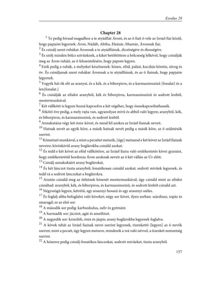Chapter 28
1
Te pedig hívasd magadhoz a te atyádfiát Áront, és az õ fiait õ vele az Izráel fiai közûl,
hogy papjaim legyenek: Áron, Nádáb, Abihu, Eleázár, Ithamár, Áronnak fiai.
2
És csinálj szent ruhákat Áronnak a te atyádfiának, dicsõségére és ékességére.
3
És szólj minden bölcs szívûeknek, a kiket betöltöttem a bölcseség lelkével, hogy csinálják
meg az Áron ruháit, az õ felszentelésére, hogy papom legyen.
4
Ezek pedig a ruhák, a melyeket készítsenek: hósen, efód, palást, koczkás köntös, süveg és
öv. És csináljanak szent ruhákat Áronnak a te atyádfiának, és az õ fiainak, hogy papjaim
legyenek.
5
Vegyék hát õk elõ az aranyat, és a kék, és a bíborpiros, és a karmazsinszínû [fonalat] és a
len[fonalat.]
6
És csinálják az efódot aranyból, kék és bíborpiros, karmazsinszínû és sodrott lenbõl,
mestermunkával.
7
Két vállkötõ is legyen hozzá kapcsolva a két végéhez, hogy összekapcsoltathassék.
8
Átkötõ öve pedig, a mely rajta van, ugyanolyan mívû és abból való legyen; aranyból, kék,
és bíborpiros, és karmazsinszinû, és sodrott lenbõl.
9
Annakutána végy két ónix-követ, és mesd fel azokra az Izráel fiainak neveit.
10
Hatnak nevét az egyik kõre, a másik hatnak nevét pedig a másik kõre, az õ születésök
szerint.
11
Kõmetszõ munkával, a mint a pecsétet metszik, [úgy] metszesd e két követ az Izráel fiainak
neveire; köröskörûl arany boglárokba csináld azokat.
12
És tedd e két követ az efód vállkötõire, az Izráel fiaira való emlékeztetés kövei gyanánt,
hogy emlékeztetõül hordozza Áron azoknak neveit az õ két vállán az Úr elõtt.
13
Csinálj annakokáért arany boglárokat,
14
És két lánczot tiszta aranyból; fonatékosan csináld azokat; sodrott mívûek legyenek, és
tedd rá a sodrott lánczokat a boglárokra.
15
Azután csináld meg az ítéletnek hósenét mestermunkával; úgy csináld mint az efódot
csináltad: aranyból, kék, és bíborpiros, és karmazsinszínû, és sodrott lenbõl csináld azt.
16
Négyszögû legyen, kétrétû, egy arasznyi hosszú és egy arasznyi széles.
17
És foglalj abba befoglalni való köveket; négy sor követ, ilyen sorban: szárdiusz, topáz és
smaragd; ez az elsõ sor.
18
A második sor pedig: karbunkulus, zafir és gyémánt.
19
A harmadik sor: jáczint, agát és amethiszt.
20
A negyedik sor: krizolith, ónix és jáspis; arany boglárokba legyenek foglalva.
21
A kövek tehát az Izráel fiainak nevei szerint legyenek, tizenkettõ [legyen] az õ nevök
szerint; mint a pecsét, úgy legyen metszve, mindenik a reá való névvel, a tizenkét nemzetség
szerint.
22
A hósenre pedig csinálj fonatékos lánczokat, sodrott mívûeket, tiszta aranyból.
157
Exodus 28
 