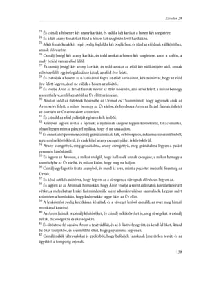 23
És csinálj a hósenre két arany karikát, és tedd a két karikát a hósen két szegletére.
24
És a két arany fonatékot fûzd a hósen két szegletén levõ karikákba.
25
A két fonatéknak két végét pedig foglald a két boglárhoz, és tûzd az efódnak vállkötõihez,
annak elõrészére.
26
Csinálj [még] két arany karikát, és tedd azokat a hósen két szegletére, azon a szélén, a
mely befelé van az efód felõl.
27
És csinálj [még] két arany karikát, és tedd azokat az efód két vállkötõjére alól, annak
elõrésze felõl egybefoglalásához közel, az efód öve felett.
28
És csatolják a hósent az õ karikáinál fogva az efód karikáihoz, kék zsinórral, hogy az efód
öve felett legyen, és el ne váljék a hósen az efódtól.
29
És viselje Áron az Izráel fiainak neveit az ítélet hósenén, az õ szíve felett, a mikor bemegy
a szenthelyre, emlékeztetõûl az Úr elõtt szüntelen.
30
Azután tedd az ítéletnek hósenébe az Urimot és Thummimot, hogy legyenek azok az
Áron szíve felett, a mikor bemegy az Úr eleibe, és hordozza Áron az Izráel fiainak ítéletét
az õ szívén az Úr színe elõtt szüntelen.
31
És csináld az efód palástját egészen kék lenbõl.
32
Közepén legyen nyílás a fejének; a nyílásnak szegése legyen köröskörûl, takácsmunka,
olyan legyen mint a pánczél nyílása, hogy el ne szakadjon.
33
És ennek alsó peremére csinálj gránátalmákat, kék, és bíborpiros, és karmazsinszínû lenbõl,
a peremére köröskörûl, és ezek közé arany csengettyûket is köröskörûl.
34
Arany csengettyû, meg gránátalma, arany csengettyû, meg gránátalma legyen a palást
peremén köröskörül.
35
És legyen az Áronon, a mikor szolgál, hogy hallassék annak csengése, a mikor bemegy a
szenthelybe az Úr eleibe, és mikor kijön, hogy meg ne haljon.
36
Csinálj egy lapot is tiszta aranyból, és mesd ki arra, mint a pecsétet metszik: Szentség az
Úrnak.
37
És kösd azt kék zsinórra, hogy legyen az a süvegen; a süvegnek elõrészén legyen az.
38
És legyen az az Áronnak homlokán, hogy Áron viselje a szent áldozatok körûl elkövetett
vétket, a melyeket az Izráel fiai mindenféle szent adományaikban szentelnek. Legyen azért
szüntelen a homlokán, hogy kedvesekké tegye õket az Úr elõtt.
39
A lenköntöst pedig koczkásan készítsd, és a süveget lenbõl csináld, az övet meg hímzõ
munkával készítsd.
40
Az Áron fiainak is csinálj köntösöket, és csinálj nékik öveket is, meg süvegeket is csinálj
nékik, dicsõségökre és ékességökre.
41
És öltöztesd fel azokba Áront a te atyádfiát, és az õ fiait vele együtt, és kend fel õket, iktasd
be õket tisztjökbe, és szenteld fel õket, hogy papjaimmá legyenek.
42
Csinálj nékik lábravalókat is gyolcsból, hogy befödjék [azoknak ]mezítelen testét, és az
ágyéktól a tomporig érjenek.
158
Exodus 28
 