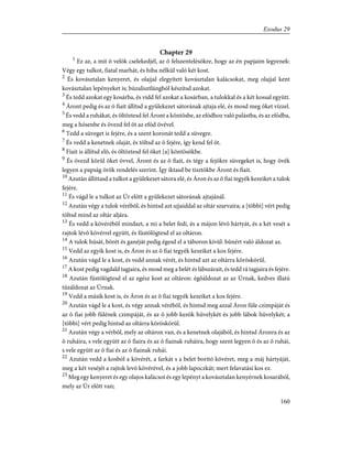 Chapter 29
1
Ez az, a mit õ velök cselekedjél, az õ felszentelésökre, hogy az én papjaim legyenek:
Végy egy tulkot, fiatal marhát, és hiba nélkül való két kost.
2
És kovásztalan kenyeret, és olajjal elegyített kovásztalan kalácsokat, meg olajjal kent
kovásztalan lepényeket is; búzalisztlángból készítsd azokat.
3
És tedd azokat egy kosárba, és vidd fel azokat a kosárban, a tulokkal és a két kossal együtt.
4
Áront pedig és az õ fiait állítsd a gyülekezet sátorának ajtaja elé, és mosd meg õket vízzel.
5
És vedd a ruhákat, és öltöztesd fel Áront a köntösbe, az efódhoz való palástba, és az efódba,
meg a hósenbe és övezd fel õt az efód övével.
6
Tedd a süveget is fejére, és a szent koronát tedd a süvegre.
7
És vedd a kenetnek olaját, és töltsd az õ fejére, így kend fel õt.
8
Fiait is állítsd elõ, és öltöztesd fel õket [a] köntösökbe.
9
És övezd körûl õket övvel, Áront és az õ fiait, és tégy a fejökre süvegeket is, hogy övék
legyen a papság örök rendelés szerint. Így iktasd be tisztökbe Áront és fiait.
10
Azután állíttasd a tulkot a gyülekezet sátora elé, és Áron és az õ fiai tegyék kezeiket a tulok
fejére.
11
És vágd le a tulkot az Úr elõtt a gyülekezet sátorának ajtajánál.
12
Azután végy a tulok vérébõl, és hintsd azt ujjaiddal az oltár szarvaira; a [többi] vért pedig
töltsd mind az oltár aljára.
13
És vedd a kövérébõl mindazt, a mi a belet fedi, és a májon lévõ hártyát, és a két vesét a
rajtok lévõ kövérrel együtt, és füstölögtesd el az oltáron.
14
A tulok húsát, bõrét és ganéját pedig égesd el a táboron kívül: bûnért való áldozat az.
15
Vedd az egyik kost is, és Áron és az õ fiai tegyék kezeiket a kos fejére.
16
Azután vágd le a kost, és vedd annak vérét, és hintsd azt az oltárra köröskörûl.
17
A kost pedig vagdald tagjaira, és mosd meg a belét és lábszárait, és tedd rá tagjaira és fejére.
18
Azután füstölögtesd el az egész kost az oltáron: égõáldozat az az Úrnak, kedves illatú
tûzáldozat az Úrnak.
19
Vedd a másik kost is, és Áron és az õ fiai tegyék kezeiket a kos fejére.
20
Azután vágd le a kost, és végy annak vérébõl, és hintsd meg azzal Áron füle czimpáját és
az õ fiai jobb fülének czimpáját, és az õ jobb kezök hüvelykét és jobb lábok hüvelykét; a
[többi] vért pedig hintsd az oltárra köröskörül.
21
Azután végy a vérbõl, mely az oltáron van, és a kenetnek olajából, és hintsd Áronra és az
õ ruháira, s vele együtt az õ fiaira és az õ fiainak ruháira, hogy szent legyen õ és az õ ruhái,
s vele együtt az õ fiai és az õ fiainak ruhái.
22
Azután vedd a kosból a kövérét, a farkát s a belet borító kövéret, meg a máj hártyáját,
meg a két veséjét a rajtok levõ kövérével, és a jobb lapoczkát; mert felavatási kos ez.
23
Meg egy kenyeret és egy olajos kalácsot és egy lepényt a kovásztalan kenyérnek kosarából,
mely az Úr elõtt van;
160
Exodus 29
 