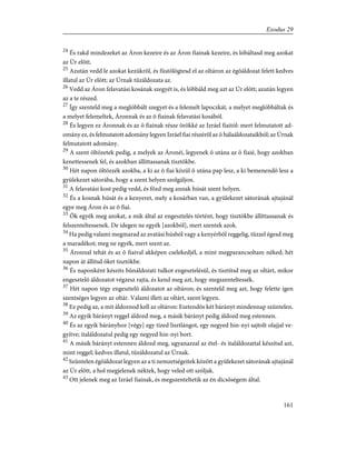 24
És rakd mindezeket az Áron kezeire és az Áron fiainak kezeire, és lóbáltasd meg azokat
az Úr elõtt.
25
Azután vedd le azokat kezükrõl, és füstölögtesd el az oltáron az égõáldozat felett kedves
illatul az Úr elõtt; az Úrnak tûzáldozata az.
26
Vedd az Áron felavatási kosának szegyét is, és lóbbáld meg azt az Úr elõtt; azután legyen
az a te részed.
27
Így szenteld meg a meglóbbált szegyet és a felemelt lapoczkát, a melyet meglóbbáltak és
a melyet felemeltek, Áronnak és az õ fiainak felavatási kosából.
28
És legyen ez Áronnak és az õ fiainak része örökké az Izráel fiaitól: mert felmutatott ad-
omány ez, és felmutatott adomány legyen Izráel fiai részérõl az õ hálaáldozataikból; az Úrnak
felmutatott adomány.
29
A szent öltözetek pedig, a melyek az Áronéi, legyenek õ utána az õ fiaié, hogy azokban
kenettessenek fel, és azokban állíttassanak tisztökbe.
30
Hét napon öltözzék azokba, a ki az õ fiai közül õ utána pap lesz, a ki bemenendõ lesz a
gyülekezet sátorába, hogy a szent helyen szolgáljon.
31
A felavatási kost pedig vedd, és fõzd meg annak húsát szent helyen.
32
És a kosnak húsát és a kenyeret, mely a kosárban van, a gyülekezet sátorának ajtajánál
egye meg Áron és az õ fiai.
33
Õk egyék meg azokat, a mik által az engesztelés történt, hogy tisztökbe állíttassanak és
felszenteltessenek. De idegen ne egyék [azokból], mert szentek azok.
34
Ha pedig valami megmarad az avatási húsból vagy a kenyérbõl reggelig, tûzzel égesd meg
a maradékot; meg ne egyék, mert szent az.
35
Áronnal tehát és az õ fiaival akképen cselekedjél, a mint megparancsoltam néked; hét
napon át állítsd õket tisztökbe.
36
És naponként készíts bûnáldozati tulkot engesztelésül, és tisztítsd meg az oltárt, mikor
engesztelõ áldozatot végzesz rajta, és kend meg azt, hogy megszenteltessék.
37
Hét napon tégy engesztelõ áldozatot az oltáron; és szenteld meg azt, hogy felette igen
szentséges legyen az oltár. Valami illeti az oltárt, szent legyen.
38
Ez pedig az, a mit áldoznod kell az oltáron: Esztendõs két bárányt mindennap szüntelen.
39
Az egyik bárányt reggel áldozd meg, a másik bárányt pedig áldozd meg estennen.
40
És az egyik bárányhoz [végy] egy tized lisztlángot, egy negyed hin-nyi sajtolt olajjal ve-
gyítve; italáldozatul pedig egy negyed hin-nyi bort.
41
A másik bárányt estennen áldozd meg, ugyanazzal az étel- és italáldozattal készítsd azt,
mint reggel; kedves illatul, tûzáldozatul az Úrnak.
42
Szüntelen égõáldozat legyen az a ti nemzetségeitek között a gyülekezet sátorának ajtajánál
az Úr elõtt, a hol megjelenek néktek, hogy veled ott szóljak.
43
Ott jelenek meg az Izráel fiainak, és megszenteltetik az én dicsõségem által.
161
Exodus 29
 