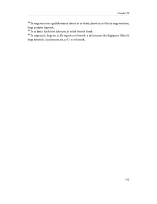 44
És megszentelem a gyülekezetnek sátorát és az oltárt; Áront és az õ fiait is megszentelem,
hogy papjaim legyenek.
45
És az Izráel fiai között lakozom, és nékik Istenök lészek.
46
És megtudják, hogy én, az Úr vagyok az õ Istenök, a ki kihoztam õket Égyiptom földérõl,
hogy közöttök lakozhassam, én, az Úr az õ Istenök.
162
Exodus 29
 