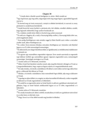 Chapter 30
1
Csinálj oltárt a füstölõ szerek füstölgésére is, sittim- fából csináld azt.
2
Egy sing hosszú, egy sing széles, négyszögû és két sing magas legyen, ugyanabból legyenek
szarvai is.
3
És borítsd meg azt tiszta aranynyal, a tetejét és oldalait köröskörül, és szarvait is; arany
pártázatot is csinálj hozzá köröskörül.
4
Csinálj hozzá két arany karikát is, pártázata alá a két oldalán, mindkét oldalára csináld,
hogy legyenek rúdtartókul, hogy azokon hordozzák azt.
5
És a rúdakat csináld sittim-fából, és borítsd meg azokat aranynyal.
6
És tedd azt a függöny elé, a mely a bizonyság ládája mellett, a bizonyság fedele elõtt van,
a hol megjelenek néked.
7
Áron pedig füstölögtessen rajta minden reggel jó illatú füstölõ szert; mikor a mécseket
rendbe szedi, akkor füstölögtesse azt.
8
És a mikor Áron estennen felrakja a mécseket, füstölögtesse azt. Szüntelen való illattétel
legyen ez az Úr elõtt nemzetségrõl nemzetségre.
9
Ne áldozzatok azon idegen füstölõszerekkel, se égõáldozattal, se ételáldozattal; italáldozatot
se öntsetek reá.
10
És egyszer egy esztendõben engesztelést végezzen Áron annak szarvainál az engesztelõ
napi áldozat vérébõl; egy esztendõben egyszer végezzen engesztelést azon, nemzetségrõl
nemzetségre. Szentségek szentsége ez az Úrnak.
11
Azután szóla az Úr Mózesnek, mondván:
12
Mikor Izráel fiait fejenként számba veszed, adja meg kiki életének váltságát az Úrnak az
õ megszámláltatásakor, hogy csapás ne legyen rajtok az õ megszámláltatásuk miatt.
13
Ezt adja mindaz, a ki átesik a számláláson: fél siklust a szent siklus szerint (egy siklus húsz
gera); a siklusnak fele áldozat az Úrnak.
14
Mindaz, a ki átesik a számláláson, húsz esztendõstõl fogva felfelé, adja meg az áldozatot
az Úrnak.
15
A gazdag ne adjon többet, és a szegény ne adjon kevesebbet fél siklusnál, a mikor megadják
az áldozatot az Úrnak engesztelésül a ti lelketekért.
16
És szedd be az engesztelési pénzt az Izráel fiaitól, és add azt a gyülekezet sátorának szol-
gálatjára, hogy az Izráel fiainak emlékezetéül legyen az az Úr elõtt, engesztelésül a ti
lelketekért.
17
Azután szóla az Úr Mózesnek, mondván:
18
És csinálj rézmedenczét, lábát is rézbõl, mosakodásra; és tedd azt a gyülekezet sátora közé
és az oltár közé, és tölts bele vizet;
19
Hogy Áron és az õ fiai abból mossák meg kezeiket és lábaikat.
163
Exodus 30
 
