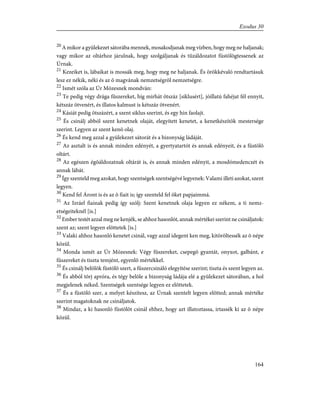 20
A mikor a gyülekezet sátorába mennek, mosakodjanak meg vízben, hogy meg ne haljanak;
vagy mikor az oltárhoz járulnak, hogy szolgáljanak és tûzáldozatot füstölögtessenek az
Úrnak.
21
Kezeiket is, lábaikat is mossák meg, hogy meg ne haljanak. És örökkévaló rendtartásuk
lesz ez nékik, néki és az õ magvának nemzetségrõl nemzetségre.
22
Ismét szóla az Úr Mózesnek mondván:
23
Te pedig végy drága fûszereket, híg mirhát ötszáz [siklusért], jóillatú fahéjat fél ennyit,
kétszáz ötvenért, és illatos kalmust is kétszáz ötvenért.
24
Kásiát pedig ötszázért, a szent siklus szerint, és egy hin faolajt.
25
És csinálj abból szent kenetnek olaját, elegyített kenetet, a kenetkészítõk mestersége
szerint. Legyen az szent kenõ olaj.
26
És kend meg azzal a gyülekezet sátorát és a bizonyság ládáját.
27
Az asztalt is és annak minden edényét, a gyertyatartót és annak edényeit, és a füstölõ
oltárt.
28
Az egészen égõáldozatnak oltárát is, és annak minden edényit, a mosdómedenczét és
annak lábát.
29
Így szenteld meg azokat, hogy szentségek szentségévé legyenek: Valami illeti azokat, szent
legyen.
30
Kend fel Áront is és az õ fiait is; így szenteld fel õket papjaimmá.
31
Az Izráel fiainak pedig így szólj: Szent kenetnek olaja legyen ez nékem, a ti nemz-
etségeiteknél [is.]
32
Ember testét azzal meg ne kenjék, se ahhoz hasonlót, annak mértékei szerint ne csináljatok:
szent az; szent legyen elõttetek [is.]
33
Valaki ahhoz hasonló kenetet csinál, vagy azzal idegent ken meg, kitöröltessék az õ népe
közül.
34
Monda ismét az Úr Mózesnek: Végy fûszereket, csepegõ gyantát, onyxot, galbánt, e
fûszereket és tiszta temjént, egyenlõ mértékkel.
35
És csinálj belõlök füstölõ szert, a fûszercsináló elegyítése szerint; tiszta és szent legyen az.
36
És abból törj apróra, és tégy belõle a bizonyság ládája elé a gyülekezet sátorában, a hol
megjelenek néked. Szentségek szentsége legyen ez elõttetek.
37
És a füstölõ szer, a melyet készítesz, az Úrnak szentelt legyen elõtted; annak mértéke
szerint magatoknak ne csináljatok.
38
Mindaz, a ki hasonló füstölõt csinál ehhez, hogy azt illatoztassa, irtassék ki az õ népe
közül.
164
Exodus 30
 