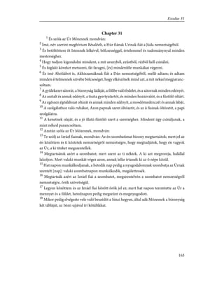 Chapter 31
1
És szóla az Úr Mózesnek mondván:
2
Ímé, név szerint meghívtam Bésaléelt, a Húr fiának Urinak fiát a Júda nemzetségébõl.
3
És betöltöttem õt Istennek lelkével, bölcsességgel, értelemmel és tudománynyal minden
mesterséghez.
4
Hogy tudjon kigondolni mindent, a mit aranyból, ezüstbõl, rézbõl kell csinálni.
5
És foglaló köveket metszeni, fát faragni, [és] mindenféle munkákat végezni.
6
És ímé Aholiábot is, Akhiszamáknak fiát a Dán nemzetségébõl, mellé adtam; és adtam
minden értelmesnek szivébe bölcseséget, hogy elkészítsék mind azt, a mit néked megparanc-
soltam.
7
A gyülekezet sátorát, a bizonyság ládáját, a fölibe való fedelet, és a sátornak minden edényét.
8
Az asztalt és annak edényit, a tiszta gyertyatartót, és minden hozzávalót, és a füstölõ oltárt.
9
Az egészen égõáldozat oltárát és annak minden edényit, a mosdómedenczét és annak lábát.
10
A szolgálathoz való ruhákat, Áron papnak szent öltözetit, és az õ fiainak öltözetit, a papi
szolgálatra.
11
A kenetnek olaját, és a jó illatú füstölõ szert a szentséghez. Mindent úgy csináljanak, a
mint néked parancsoltam.
12
Azután szóla az Úr Mózesnek, mondván:
13
Te szólj az Izráel fiainak, mondván: Az én szombatimat bizony megtartsátok; mert jel az
én közöttem és ti köztetek nemzetségrõl nemzetségre, hogy megtudjátok, hogy én vagyok
az Úr, a ki titeket megszentellek.
14
Megtartsátok azért a szombatot; mert szent az ti néktek. A ki azt megrontja, halállal
lakoljon. Mert valaki munkát végez azon, annak lelke írtassék ki az õ népe közül.
15
Hat napon munkálkodjanak, a hetedik nap pedig a nyugodalomnak szombatja az Úrnak
szentelt [nap]: valaki szombatnapon munkálkodik, megölettessék.
16
Megtartsák azért az Izráel fiai a szombatot, megszentelvén a szombatot nemzetségrõl
nemzetségre, örök szövetségül.
17
Legyen közöttem és az Izráel fiai között örök jel ez; mert hat napon teremtette az Úr a
mennyet és a földet, hetednapon pedig megszünt és megnyugodott.
18
Mikor pedig elvégezte vele való beszédét a Sinai hegyen, által adá Mózesnek a bizonyság
két tábláját, az Isten ujjával írt kõtáblákat.
165
Exodus 31
 