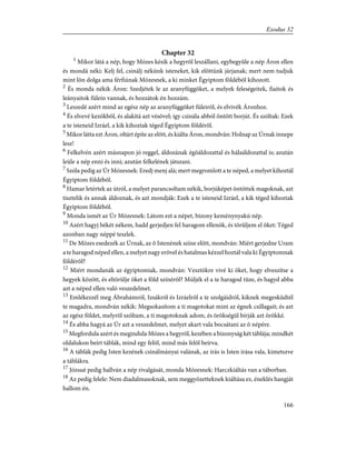 Chapter 32
1
Mikor látá a nép, hogy Mózes késik a hegyrõl leszállani, egybegyûle a nép Áron ellen
és mondá néki: Kelj fel, csinálj nékünk isteneket, kik elõttünk járjanak; mert nem tudjuk
mint lõn dolga ama férfiúnak Mózesnek, a ki minket Égyiptom földébõl kihozott.
2
És monda nékik Áron: Szedjétek le az aranyfüggõket, a melyek feleségeitek, fiaitok és
leányaitok fülein vannak, és hozzátok én hozzám.
3
Leszedé azért mind az egész nép az aranyfüggõket füleirõl, és elvivék Áronhoz.
4
És elvevé kezökbõl, és alakítá azt vésõvel; így csinála abból öntött borjút. És szóltak: Ezek
a te isteneid Izráel, a kik kihoztak téged Égyiptom földérõl.
5
Mikor látta ezt Áron, oltárt építe az elõtt, és kiálta Áron, mondván: Holnap az Úrnak innepe
lesz!
6
Felkelvén azért másnapon jó reggel, áldozának égõáldozattal és hálaáldozattal is; azután
leüle a nép enni és inni; azután felkelének játszani.
7
Szóla pedig az Úr Mózesnek: Eredj menj alá; mert megromlott a te néped, a melyet kihoztál
Égyiptom földébõl.
8
Hamar letértek az útról, a melyet parancsoltam nékik, borjúképet öntöttek magoknak, azt
tisztelik és annak áldoznak, és azt mondják: Ezek a te isteneid Izráel, a kik téged kihoztak
Égyiptom földébõl.
9
Monda ismét az Úr Mózesnek: Látom ezt a népet, bizony keménynyakú nép.
10
Azért hagyj békét nékem, hadd gerjedjen fel haragom ellenök, és törûljem el õket: Téged
azonban nagy néppé teszlek.
11
De Mózes esedezék az Úrnak, az õ Istenének színe elõtt, mondván: Miért gerjedne Uram
a te haragod néped ellen, a melyet nagy erõvel és hatalmas kézzel hoztál vala ki Égyiptomnak
földérõl?
12
Miért mondanák az égyiptomiak, mondván: Vesztökre vivé ki õket, hogy elveszítse a
hegyek között, és eltörülje õket a föld színérõl? Múljék el a te haragod tüze, és hagyd abba
azt a néped ellen való veszedelmet.
13
Emlékezzél meg Ábrahámról, Izsákról és Izráelrõl a te szolgáidról, kiknek megesküdtél
te magadra, mondván nékik: Megsokasítom a ti magotokat mint az égnek csillagait; és azt
az egész földet, melyrõl szóltam, a ti magotoknak adom, és örökségül bírják azt örökké.
14
És abba hagyá az Úr azt a veszedelmet, melyet akart vala bocsátani az õ népére.
15
Megfordula azért és megindula Mózes a hegyrõl, kezében a bizonyság két táblája; mindkét
oldalukon beírt táblák, mind egy felõl, mind más felõl beírva.
16
A táblák pedig Isten kezének csinálmányai valának, az írás is Isten írása vala, kimetszve
a táblákra.
17
Józsué pedig hallván a nép rivalgását, monda Mózesnek: Harczkiáltás van a táborban.
18
Az pedig felele: Nem diadalmasoknak, sem meggyõzetteknek kiáltása ez, éneklés hangját
hallom én.
166
Exodus 32
 