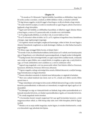 Chapter 34
1
És monda az Úr Mózesnek: Vágj két kõtáblát, hasonlókat az elõbbiekhez, hogy írjam
fel azokra azokat a szavakat, a melyek az elõbbi táblákon voltak, a melyeket széttörtél.
2
És légy készen reggelre, és jöjj fel reggel a Sinai hegyre, és állj ott elõmbe a hegy tetején.
3
De senki veled fel ne jöjjön, és senki ne mutatkozzék az egész hegyen; juhok és barmok se
legeljenek a hegy környékén.
4
Vágott azért két kõtáblát, az elõbbiekhez hasonlókat, és felkelvén reggel, felméne Mózes
a Sinai hegyre, a mint az Úr parancsolta néki, és kezébe vevé a két kõtáblát.
5
Az Úr pedig leszálla felhõben, és ott álla õ vele, és nevén kiáltá az Urat:
6
És az Úr elvonula õ elõtte és kiálta: Az Úr, az Úr, irgalmas és kegyelmes Isten, késedelmes
a haragra, nagy irgalmasságú és igazságú.
7
A ki irgalmas marad ezeríziglen; megbocsát hamisságot, vétket és bûnt: de nem hagyja a
[bûnöst] büntetlenül, megbünteti az atyák álnokságát a fiakban, és a fiak fiaiban harmad és
negyedíziglen.
8
És Mózes nagy sietséggel földre borula, és lehajtá [fejét.]
9
És monda: Uram, ha elõtted kedvet találtam, kérlek járjon az Úr velünk; mert keménynyakú
nép ez! Kegyelmezz a mi vétkeinknek és gonoszságunknak, és fogadj minket örökségeddé.
10
Õ pedig monda: Ímé szövetséget kötök; a te egész néped elõtt csudákat teszek, a milyenek
nem voltak az egész földön, sem a népek között, és meglátja az egész nép, a mely között te
vagy, az Úrnak cselekedeteit; mert csudálatos az, a mit én cselekszem veled.
11
Jegyezd meg magadnak a mit ma parancsolok néked. Ímé kiûzöm elõled az Emoreust,
Kananeust, Khittheust, Perizeust, Khivveust, Jebuzeust.
12
Vigyázz magadra, nehogy szövetséget köss annak a földnek lakosaival, a melybe bemégy,
hogy botránkozásra ne legyen közötted.
13
Hanem oltáraikat rontsátok el, törjétek össze bálványaikat, és vágjátok ki berkeiket.
14
Mert nem szabad imádnod más istent; mert az Úr, a kinek neve féltõn szeretõ, féltõn
szeretõ Isten õ.
15
Hogy valamiképen szövetséget ne köss annak a földnek lakosaival, hogy a mikor isteneiket
követvén paráználkodnak, és áldoznak az õ isteneiknek, és meghívnak téged, egyél az õ ál-
dozatukból.
16
És [feleséget] ne végy az õ leányaik közül a te fiaidnak, hogy mikor paráználkodnak az õ
leányaik isteneiket követvén, a te fiaidat is paráználkodásra vigyék, az õ isteneiket követvén.
17
Ne csinálj magadnak öntött isteneket.
18
A kovásztalan kenyér innepét megtartsad: hét nap egyél kovásztalan kenyeret, a mint
megparancsoltam néked, az Abib hónap ideje alatt; mert Abib hónapban jöttél ki Égyip-
tomból.
19
Mindaz a mi az anyja méhét megnyitja, enyém legyen, és minden hímbarmod is, a mely
a te tehenednek vagy juhodnak elsõ fajzása.
170
Exodus 34
 