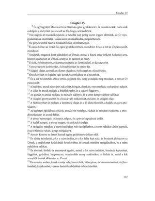 Chapter 35
1
És egybegyûjté Mózes az Izráel fiainak egész gyülekezetét, és monda nékik: Ezek azok
a dolgok, a melyeket parancsolt az Úr, hogy cselekedjétek:
2
Hat napon át munkálkodjatok; a hetedik nap pedig szent legyen elõttetek, az Úr nyu-
godalmának szombatja. Valaki azon munkálkodik, megölettessék.
3
Ne gerjeszszetek tüzet a ti házaitokban szombatnapon.
4
És szóla Mózes az Izráel fiai egész gyülekezetének, mondván: Ez az, a mit az Úr parancsolt,
mondván:
5
Szedjetek magatok közt ajándékot az Úrnak, mind, a kinek szíve önként hajlandó arra,
hozzon ajándékot az Úrnak, aranyat, és ezüstöt, és rezet.
6
És kék, és bíborpiros, és karmazsinszínû, és [lenfonalat], és kecskeszõrt.
7
Veresre festett kosbõröket, és borzbõröket és sittim-fát.
8
Világító olajat, arómákat a kenet olajához, és fûszereket a füstöléshez.
9
Ónix köveket és foglalni való köveket az efódhoz és a hósenhez.
10
És a kik ti köztetek ahhoz értõk, jõjjenek elõ, hogy csinálják meg mindazt, a mit az Úr
parancsolt:
11
A hajlékot, annak sátorát és takaróját, horgait, deszkáit, reteszrúdjait, oszlopait és talpait.
12
A ládát és annak rúdjait, a fedéllel egybe, és a takaró függönyt.
13
Az asztalt és annak rúdjait, és minden edényét, és a szent kenyerek[hez való]kat.
14
A világító gyertyatartót és a hozzá való eszközöket, mécseit, és világító olajt.
15
A füstölõ oltárt és rúdjait, a kenetnek olaját, és a jó illatú füstölõt, a hajlék ajtajára ajtó-
takarót.
16
Az egészen égõáldozat oltárát, annak réz rostélyát, rúdjait és minden eszközeit, a mos-
dómedenczét és annak lábát.
17
A pitvar szõnyegeit, oszlopait, talpait, és a pitvar kapujának leplét.
18
A hajlék szegeit, a pitvar szegeit, és azoknak köteleit.
19
A szolgálati ruhákat, a szent hajlékban való szolgálathoz, a szent ruhákat Áron papnak,
és az õ fiainak ruháit, a papi szolgálatra.
20
Azután kiméne az Izráel fiainak egész gyülekezete Mózes elõl.
21
És eljöve mindenki, a kit a szíve indíta, és a kit lelke hajt vala, és hozának áldozatot az
Úrnak, a gyülekezet hajlékának készítéséhez, és annak minden szolgálatához, és a szent
ruhákhoz valókat.
22
És jövének férfiak és asszonyok együtt, mind, a kit szíve indított, hozának kapcsokat,
függõket, gyûrûket, karpereczet, mindenféle arany eszközöket; a férfiak is, mind a kik
aranyból hoztak áldozatot az Úrnak.
23
És minden ember, kinek a mije vala, hozott kék, bíborpiros, és karmazsinszínû, és [len-
fonalat], kecskeszõrt, veresre festett kosbõröket és borzbõröket.
172
Exodus 35
 
