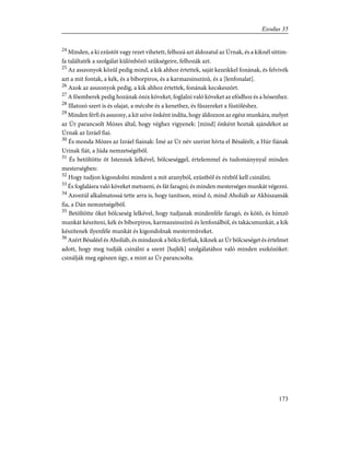 24
Minden, a ki ezüstöt vagy rezet vihetett, felhozá azt áldozatul az Úrnak, és a kiknél sittim-
fa találtaték a szolgálat különbözõ szükségeire, felhozák azt.
25
Az asszonyok közûl pedig mind, a kik ahhoz értettek, saját kezeikkel fonának, és felvivék
azt a mit fontak, a kék, és a bíborpiros, és a karmazsinszínû, és a [lenfonalat].
26
Azok az asszonyok pedig, a kik ahhoz értettek, fonának kecskeszõrt.
27
A fõemberek pedig hozának ónix köveket, foglalni való köveket az efódhoz és a hósenhez.
28
Illatozó szert is és olajat, a mécsbe és a kenethez, és fûszereket a füstöléshez.
29
Minden férfi és asszony, a kit szíve önként indíta, hogy áldozzon az egész munkára, melyet
az Úr parancsolt Mózes által, hogy véghez vigyenek: [mind] önként hoztak ajándékot az
Úrnak az Izráel fiai.
30
És monda Mózes az Izráel fiainak: Ímé az Úr név szerint hívta el Bésaléelt, a Húr fiának
Urinak fiát, a Júda nemzetségébõl.
31
És betöltötte õt Istennek lelkével, bölcseséggel, értelemmel és tudománynyal minden
mesterségben:
32
Hogy tudjon kigondolni mindent a mit aranyból, ezüstbõl és rézbõl kell csinálni;
33
És foglalásra való köveket metszeni, és fát faragni; és minden mesterséges munkát végezni.
34
Azontúl alkalmatossá tette arra is, hogy tanítson, mind õ, mind Aholiáb az Akhiszamák
fia, a Dán nemzetségébõl.
35
Betöltötte õket bölcseség lelkével, hogy tudjanak mindenféle faragó, és kötõ, és hímzõ
munkát készíteni, kék és bíborpiros, karmazsinszínû és lenfonálból, és takácsmunkát, a kik
készítenek ilyenféle munkát és kigondolnak mestermûveket.
36
Azért Bésaléel és Aholiáb, és mindazok a bölcs férfiak, kiknek az Úr bölcseséget és értelmet
adott, hogy meg tudják csinálni a szent [hajlék] szolgálatához való minden eszközöket:
csinálják meg egészen úgy, a mint az Úr parancsolta.
173
Exodus 35
 