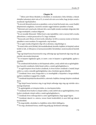 Chapter 36
1
Elhívá azért Mózes Bésaléelt, és Aholiábot, és mindazokat a bölcs férfiakat, a kiknek
elméjébe tudományt adott vala az Úr, és mind a kit szíve arra indíta, hogy járuljon annak a
munkának végrehajtásához.
2
És átvevék Mózestõl mind azt az ajándékot, a mit az Izráel fiai hoztak vala, a szent [hajlék]
felépítésének szolgálatára. Azontúl is minden reggel önkéntes ajándékot is hoztak.
3
Eljövének azért mind azok a bölcsek, kik a szent hajlék minden munkáján dolgoztak, kiki
a maga munkájától, a melyen dolgozott.
4
És ezt mondák Mózesnek: Többet hord a nép [ajándékba], mint a mennyi kell a munka
elkészítésére, a melyet parancsolt az Úr, hogy csináljunk.
5
Parancsola azért Mózes, és hírré tevék a táborban: Se férfi, se asszony ezután ne készítsen
ajándékot a szent munkára. És megszünék a nép hordani.
6
És az egész munka elvégzésére elég volt az adomány, még felesleges is.
7
És mind a bölcs szívû [férfiak], kik munkálkodának, készíték a hajlékot, tíz kárpittal: sodrott
lenbõl és kék, és bíborpiros és karmazsinszinûbõl, Kérubokkal, mestermunkával készíték
azokat.
8
Egy-egy kárpit hossza huszonnyolcz sing, szélessége egy-egy kárpitnak négy sing vala; egy
mértéke vala minden kárpitnak.
9
És öt kárpitot foglalának egybe, és ismét a más öt kárpitot is egybefoglalák, egyiket a
másikkal.
10
És csinálának kék hurkokat az elsõ kárpitnak szélére, a mely szélrõl vala az egybefoglalás-
ban; hasonlót csinálának a külsõ kárpit szélére, a másik egybefoglalásban is.
11
Az egyik kárpiton ötven hurkot csinálának, és ötven hurkot csinálának a [másik] kárpit
szélén is, a mely a második egybefoglalásban vala; a hurkokat egymás ellenébe.
12
Csinálának ötven arany horgocskát is, és összefoglalák a kárpitokat a horgocskákkal,
egyiket a másikkal, és egygyé lõn a hajlék.
13
Csinálának kárpitokat kecskeszõrbõl is, sátornak a hajlékra; tizenegy kárpitot csinálának
ilyent.
14
Egy kárpit hossza harmincz sing, és egy kárpit szélessége négy sing; egy mértéke vala a
tizenegy kárpitnak.
15
És egybefoglalák az öt kárpitot külön, és a hat kárpitot külön.
16
Csinálának ötven hurkot is a kárpit szélére, a mely szélrõl vala az egybefoglalásban; ötven
hurkot csinálának a kárpit szélére a másik egybefoglalásban is.
17
Csinálának ötven rézhorgocskát is a sátor egybefoglalására, hogy egygyé legyen.
18
Csinálának takarót is a sátorra, veresre festett kosbõrökbõl, és azon felül egy takarót
borzbõrökbõl.
19
És megcsinálák a deszkákat is a hajlékhoz sittim-fából, felállogatva.
20
Tíz sing a deszkának hossza, másfél sing pedig egy deszkának szélessége.
174
Exodus 36
 