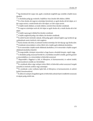 21
Egy deszkának két csapja vala, egyik a másiknak megfelelõ; így csinálták a hajlék összes
deszkáit.
22
A deszkákat pedig így rendezék a hajlékhoz: húsz deszkát déli oldalon, délfelé.
23
És a húsz deszka alá negyven ezüsttalpat készítének; az egyik deszka alá két talpat, az õ
két csapja szerint, a másik deszka alá is két talpat, az õ két csapja szerint.
24
A hajlék másik oldalául, az északi oldalon, [szintén] húsz deszkát csinálának.
25
És negyven ezüsttalpat azok alá, két talpat az egyik deszka alá, a másik deszka alá is két
talpat.
26
A hajlék napnyugoti oldalául hat deszkát csinálának.
27
A hajlék szegleteiül pedig a két oldalra, két deszkát csinálának.
28
És alólról kezdve kettõsök valának, felûl pedig egybe valának foglalva egy karikával; így
cselekedének mind a kettõvel, a két szegleten.
29
Nyolcz deszka vala tehát, és azoknak tizenhat ezüsttalpa, két-két talp egy-egy deszka alatt.
30
Csinálának reteszrúdakat is sittim-fából, ötöt a hajlék egyik oldalának deszkáihoz.
31
És öt reteszrúdat a hajlék másik oldalának deszkáihoz, és öt reteszrúdat a hajlék nyugoti
oldalának deszkáihoz hátulról.
32
És megcsinálák a középsõ reteszrúdat is, hogy fusson a deszkák közepén, végtõl-végig.
33
A deszkákat pedig aranynyal boríták be; a karikáikat aranyból csinálák, gyûrûk gyanánt
a reteszrúdakhoz, és a reteszrúdakat is beboríták aranynyal.
34
Megcsinálák a függönyt is, kék, és bíborpiros, és karmazsinszínû, és sodrott lenbõl,
mestermunkával csinálák azt, Kérubokkal.
35
És csinálának ahhoz négy oszlopot sittim-fából, és beboríták azokat aranynyal, horgaik
aranyból; és öntének azokhoz négy ezüsttalpat.
36
És csinálának a sátor nyílására leplet kék, és bíborpiros, és karmazsinszínû, és sodrott
lenbõl, hímzõmunkával.
37
És ahhoz öt oszlopot, horgaikkal együtt; és beboríták azoknak fejeit és átalkötõit aranynyal;
öt talpuk pedig rézbõl vala.
175
Exodus 36
 