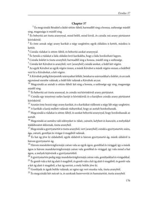 Chapter 37
1
És megcsinálá Bésaléel a ládát sittim-fából; harmadfél sing a hossza, szélessége másfél
sing, magassága is másfél sing.
2
És beborítá azt tiszta aranynyal, mind belõl, mind kivül, és csinála reá arany pártázatot
köröskörül.
3
És önte annak négy arany karikát a négy szegletére; egyik oldalára is kettõt, másikra is
kettõt.
4
Csinála rúdakat is sittim-fából, és beborítá azokat aranynyal.
5
És betolá a rúdakat a láda oldalán levõ karikákba, hogy a láda hordozható legyen.
6
Csinála fedelet is tiszta aranyból; harmadfél sing a hossza, másfél sing a szélessége.
7
Csinála két Kérubot is aranyból, vert [aranyból] csinálá azokat, a fedél két végére.
8
Az egyik Kérubot az egyik végére innen, a másik Kérubot a másik végére onnan; a fedélbõl
veré ki a Kérubokat, a két végére.
9
A Kérubok pedig kiterjeszték szárnyaikat felfelé, betakarva szárnyaikkal a fedelet, és arczaik
egymással szembe valának; a fedél felé valának a Kérubok arczai.
10
Megcsinálá az asztalt is sittim-fából: két sing a hossza, a szélessége egy sing, magassága
másfél sing.
11
És beborítá azt tiszta arannyal, és csinála reá köröskörül arany pártázatot.
12
Csinála egy tenyérnyi széles karájt is köröskörül; és a karájhoz csinála arany pártázatot
köröskörül.
13
Azután önte hozzá négy arany karikát, és a karikákat ráilleszté a négy láb négy szegletére.
14
A karikák a karáj mellett valának rúdtartókul, hogy az asztalt hordozhassák.
15
Megcsinálá a rúdakat is sittim-fából, és azokat beborítá aranynyal, hogy hordozhassák az
asztalt.
16
Megcsinálá az asztalra való edényeket is: tálait, csészéit, kelyheit és kancsóit, a melyekkel
italáldozatot áldoznak, tiszta aranyból.
17
Megcsinálá a gyertyatartót is tiszta aranyból, vert [aranyból] csinálá a gyertyatartót; szára,
ága, csészéi, gombjai és virágai õ magából valának.
18
És hat ág jöve ki oldalaiból; egyik oldalról is három gyertyatartó-ág, másik oldalról is
három gyertyatartó-ág.
19
Három mandolavirágformájú csésze vala az egyik ágon, gombbal és virággal; így a másik
ágon is három mandolavirágformájú csésze vala gombbal és virággal; így vala mind a hat
ágon, a melyek kijövének a gyertyatartóból.
20
A gyertyatartón pedig négy mandolavirágformájú csésze vala, gombjaikkal és virágaikkal.
21
És gomb vala a két ág alatt õ magából, és gomb vala a két ág alatt õ magából, és gomb vala
a két ág alatt õ magából, a hat ág szerint, a mely belõle jöve ki.
22
Gombjaik és ágaik belõle valának; az egész egy vert munka vala, tiszta aranyból.
23
És megcsinálá hét mécsét is, és azoknak hamvvevõit és hamutartóit, tiszta aranyból.
176
Exodus 37
 