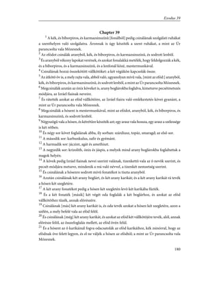 Chapter 39
1
A kék, és bíborpiros, és karmazsinszínû [fonálból] pedig csinálának szolgálati ruhákat
a szenthelyen való szolgálatra. Áronnak is úgy készíték a szent ruhákat, a mint az Úr
parancsolta vala Mózesnek.
2
Az efódot csinálák aranyból, kék, és bíborpiros, és karmazsinszínû, és sodrott lenbõl.
3
És aranyból vékony lapokat verének, és azokat fonalakká metélék, hogy feldolgozzák a kék,
és a bíborpiros, és a karmazsinszínû, és a lenfonál közé, mestermunkával.
4
Csinálának hozzá összekötött vállkötõket: a két végükön kapcsolák össze.
5
Az átkötõ öv is, a mely rajta vala, abból való, ugyanolyan mívû vala, [mint az efód:] aranyból,
kék, és bíborpiros, és karmazsinszínû, és sodrott lenbõl, a mint az Úr parancsolta Mózesnek.
6
Megcsinálák azután az ónix köveket is, arany boglárokba foglalva, kimetszve pecsétmetszés
módjára, az Izráel fiainak neveire.
7
És rátették azokat az efód vállkötõire, az Izráel fiaira való emlékeztetés kövei gyanánt, a
mint az Úr parancsolta vala Mózesnek.
8
Megcsinálák a hósent is mestermunkával, mint az efódot, aranyból, kék, és bíborpiros, és
karmazsinszínû, és sodrott lenbõl.
9
Négyszögû vala a hósen, és kétrétûre készíték azt; egy arasz vala hossza, egy arasz a szélessége
is két rétben.
10
És négy sor követ foglalának abba, ily sorban: szárdiusz, topáz, smaragd; az elsõ sor.
11
A második sor: karbunkulus, zafir és gyémánt.
12
A harmadik sor: jáczint, agát és amethiszt.
13
A negyedik sor: krizolith, ónix és jáspis, a melyek mind arany boglárokba foglaltattak a
magok helyén.
14
A kövek pedig Izráel fiainak nevei szerint valának, tizenkettõ vala az õ nevök szerint, és
pecsét módjára metszve, mindenik a reá való névvel, a tizenkét nemzetség szerint.
15
És csinálának a hósenre sodrott mívû fonatékot is tiszta aranyból.
16
Azután csinálának két arany boglárt, és két arany karikát; és a két arany karikát rá tevék
a hósen két szegletére.
17
A két arany fonatékot pedig a hósen két szegletén levõ két karikába fûzték.
18
És a két fonaték [másik] két végét oda foglalák a két boglárhoz, és azokat az efód
vállkötõihez tûzék, annak elõrészére.
19
Csinálának [más] két arany karikát is, és oda tevék azokat a hósen két szegletére, azon a
szélén, a mely befelé vala az efód felõl.
20
És csinálának [még] két arany karikát, és azokat az efód két vállkötõjére tevék, alól, annak
elõrésze felõl, az összefoglalás mellett, az efód övén felül.
21
És a hósent az õ karikáinál fogva odacsatolák az efód karikáihoz, kék zsinórral, hogy az
efódnak öve felett legyen, és el ne váljék a hósen az efódtól; a mint az Úr parancsolta vala
Mózesnek.
180
Exodus 39
 