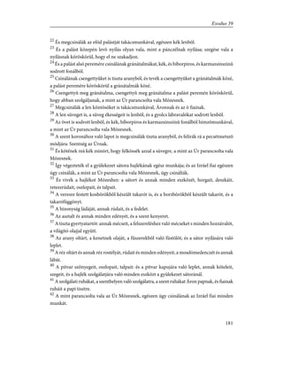 22
És megcsinálák az efód palástját takácsmunkával, egészen kék lenbõl.
23
És a palást közepén levõ nyílás olyan vala, mint a pánczélnak nyílása; szegése vala a
nyílásnak köröskörül, hogy el ne szakadjon.
24
És a palást alsó peremére csinálának gránátalmákat, kék, és bíborpiros, és karmazsinszinû
sodrott fonálból.
25
Csinálának csengettyûket is tiszta aranyból, és tevék a csengettyûket a gránátalmák közé,
a palást peremére köröskörül a gránátalmák közé.
26
Csengettyû meg gránátalma, csengettyû meg gránátalma a palást peremén köröskörül,
hogy abban szolgáljanak, a mint az Úr parancsolta vala Mózesnek.
27
Megcsinálák a len köntösöket is takácsmunkával, Áronnak és az õ fiainak.
28
A len süveget is, a süveg ékességeit is lenbõl, és a gyolcs lábravalókat sodrott lenbõl.
29
Az övet is sodrott lenbõl, és kék, bíborpiros és karmazsinszínû fonálból hímzõmunkával,
a mint az Úr parancsolta vala Mózesnek.
30
A szent koronához való lapot is megcsinálák tiszta aranyból, és felírák rá a pecsétmetszõ
módjára: Szentség az Úrnak.
31
És kötének reá kék zsinórt, hogy felkössék azzal a süvegre, a mint az Úr parancsolta vala
Mózesnek.
32
Így végezteték el a gyülekezet sátora hajlékának egész munkája; és az Izráel fiai egészen
úgy csinálák, a mint az Úr parancsolta vala Mózesnek, úgy csinálták.
33
És vivék a hajlékot Mózeshez: a sátort és annak minden eszközét, horgait, deszkáit,
reteszrúdait, oszlopait, és talpait.
34
A veresre festett kosbõrökbõl készült takarót is, és a borzbõrökbõl készült takarót, és a
takarófüggönyt.
35
A bizonyság ládáját, annak rúdait, és a fedelet.
36
Az asztalt és annak minden edényét, és a szent kenyeret.
37
A tiszta gyertyatartót: annak mécseit, a felszereléshez való mécseket s minden hozzávalót,
a világító olajjal együtt.
38
Az arany oltárt, a kenetnek olaját, a fûszerekbõl való füstölõt, és a sátor nyílására való
leplet.
39
A réz oltárt és annak réz rostélyát, rúdait és minden edényeit, a mosdómedenczét és annak
lábát.
40
A pitvar szõnyegeit, oszlopait, talpait: és a pitvar kapujára való leplet, annak köteleit,
szegeit, és a hajlék szolgálatjára való minden eszközt a gyülekezet sátoránál.
41
A szolgálati ruhákat, a szenthelyen való szolgálatra, a szent ruhákat Áron papnak, és fiainak
ruháit a papi tisztre.
42
A mint parancsolta vala az Úr Mózesnek, egészen úgy csinálának az Izráel fiai minden
munkát.
181
Exodus 39
 